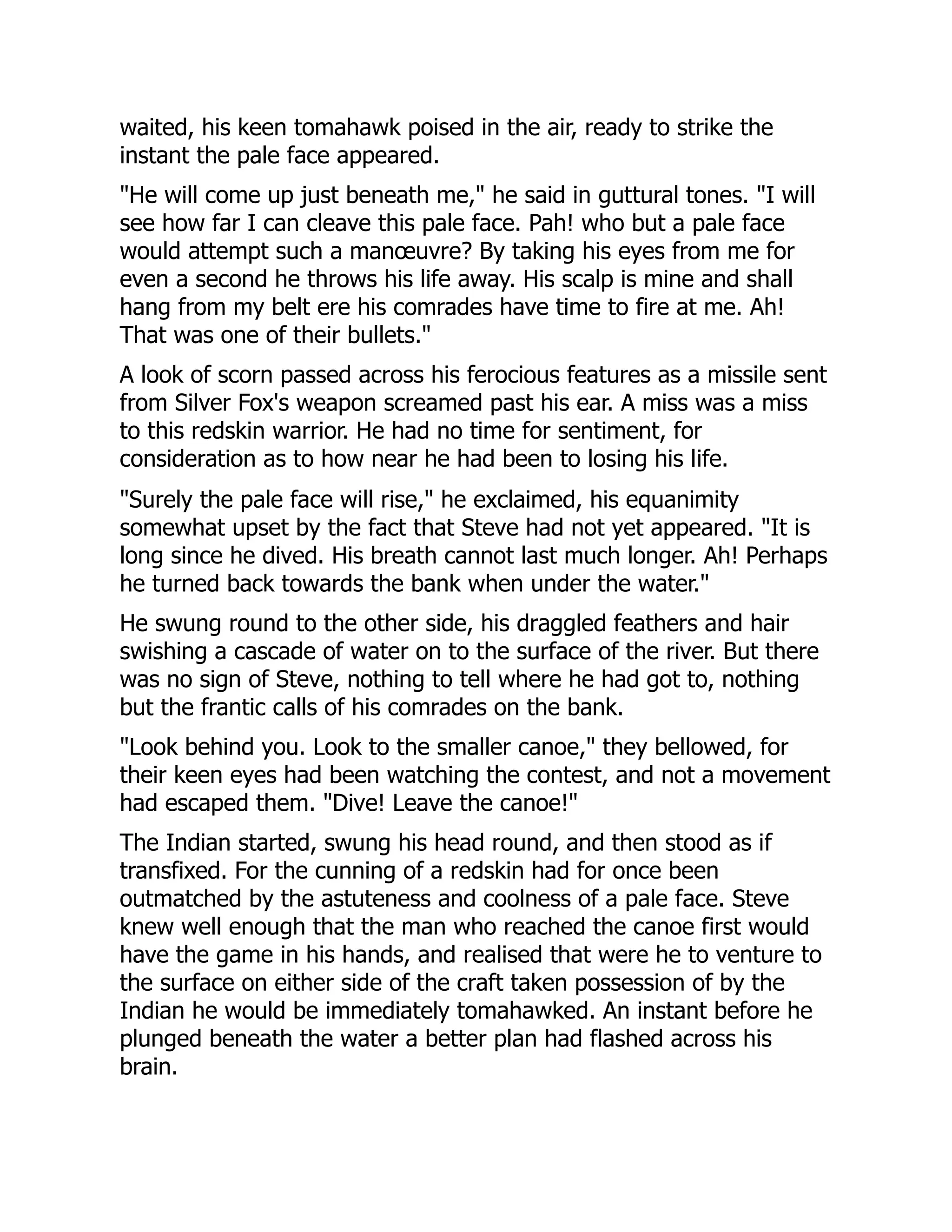 waited, his keen tomahawk poised in the air, ready to strike the
instant the pale face appeared.
"He will come up just beneath me," he said in guttural tones. "I will
see how far I can cleave this pale face. Pah! who but a pale face
would attempt such a manœuvre? By taking his eyes from me for
even a second he throws his life away. His scalp is mine and shall
hang from my belt ere his comrades have time to fire at me. Ah!
That was one of their bullets."
A look of scorn passed across his ferocious features as a missile sent
from Silver Fox's weapon screamed past his ear. A miss was a miss
to this redskin warrior. He had no time for sentiment, for
consideration as to how near he had been to losing his life.
"Surely the pale face will rise," he exclaimed, his equanimity
somewhat upset by the fact that Steve had not yet appeared. "It is
long since he dived. His breath cannot last much longer. Ah! Perhaps
he turned back towards the bank when under the water."
He swung round to the other side, his draggled feathers and hair
swishing a cascade of water on to the surface of the river. But there
was no sign of Steve, nothing to tell where he had got to, nothing
but the frantic calls of his comrades on the bank.
"Look behind you. Look to the smaller canoe," they bellowed, for
their keen eyes had been watching the contest, and not a movement
had escaped them. "Dive! Leave the canoe!"
The Indian started, swung his head round, and then stood as if
transfixed. For the cunning of a redskin had for once been
outmatched by the astuteness and coolness of a pale face. Steve
knew well enough that the man who reached the canoe first would
have the game in his hands, and realised that were he to venture to
the surface on either side of the craft taken possession of by the
Indian he would be immediately tomahawked. An instant before he
plunged beneath the water a better plan had flashed across his
brain.
 