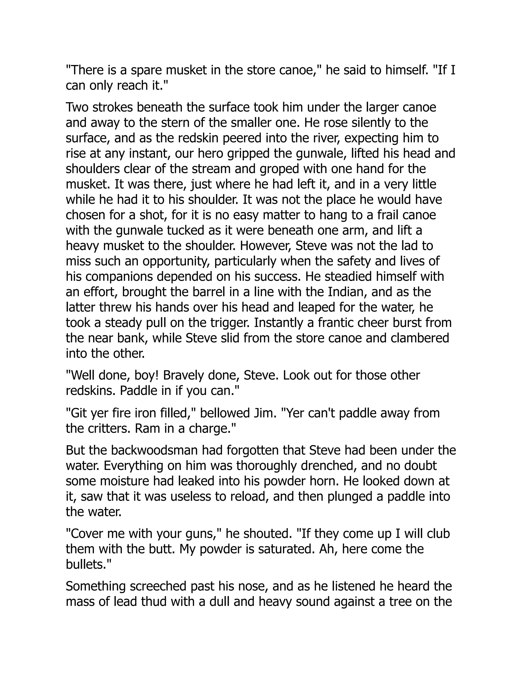"There is a spare musket in the store canoe," he said to himself. "If I
can only reach it."
Two strokes beneath the surface took him under the larger canoe
and away to the stern of the smaller one. He rose silently to the
surface, and as the redskin peered into the river, expecting him to
rise at any instant, our hero gripped the gunwale, lifted his head and
shoulders clear of the stream and groped with one hand for the
musket. It was there, just where he had left it, and in a very little
while he had it to his shoulder. It was not the place he would have
chosen for a shot, for it is no easy matter to hang to a frail canoe
with the gunwale tucked as it were beneath one arm, and lift a
heavy musket to the shoulder. However, Steve was not the lad to
miss such an opportunity, particularly when the safety and lives of
his companions depended on his success. He steadied himself with
an effort, brought the barrel in a line with the Indian, and as the
latter threw his hands over his head and leaped for the water, he
took a steady pull on the trigger. Instantly a frantic cheer burst from
the near bank, while Steve slid from the store canoe and clambered
into the other.
"Well done, boy! Bravely done, Steve. Look out for those other
redskins. Paddle in if you can."
"Git yer fire iron filled," bellowed Jim. "Yer can't paddle away from
the critters. Ram in a charge."
But the backwoodsman had forgotten that Steve had been under the
water. Everything on him was thoroughly drenched, and no doubt
some moisture had leaked into his powder horn. He looked down at
it, saw that it was useless to reload, and then plunged a paddle into
the water.
"Cover me with your guns," he shouted. "If they come up I will club
them with the butt. My powder is saturated. Ah, here come the
bullets."
Something screeched past his nose, and as he listened he heard the
mass of lead thud with a dull and heavy sound against a tree on the
 