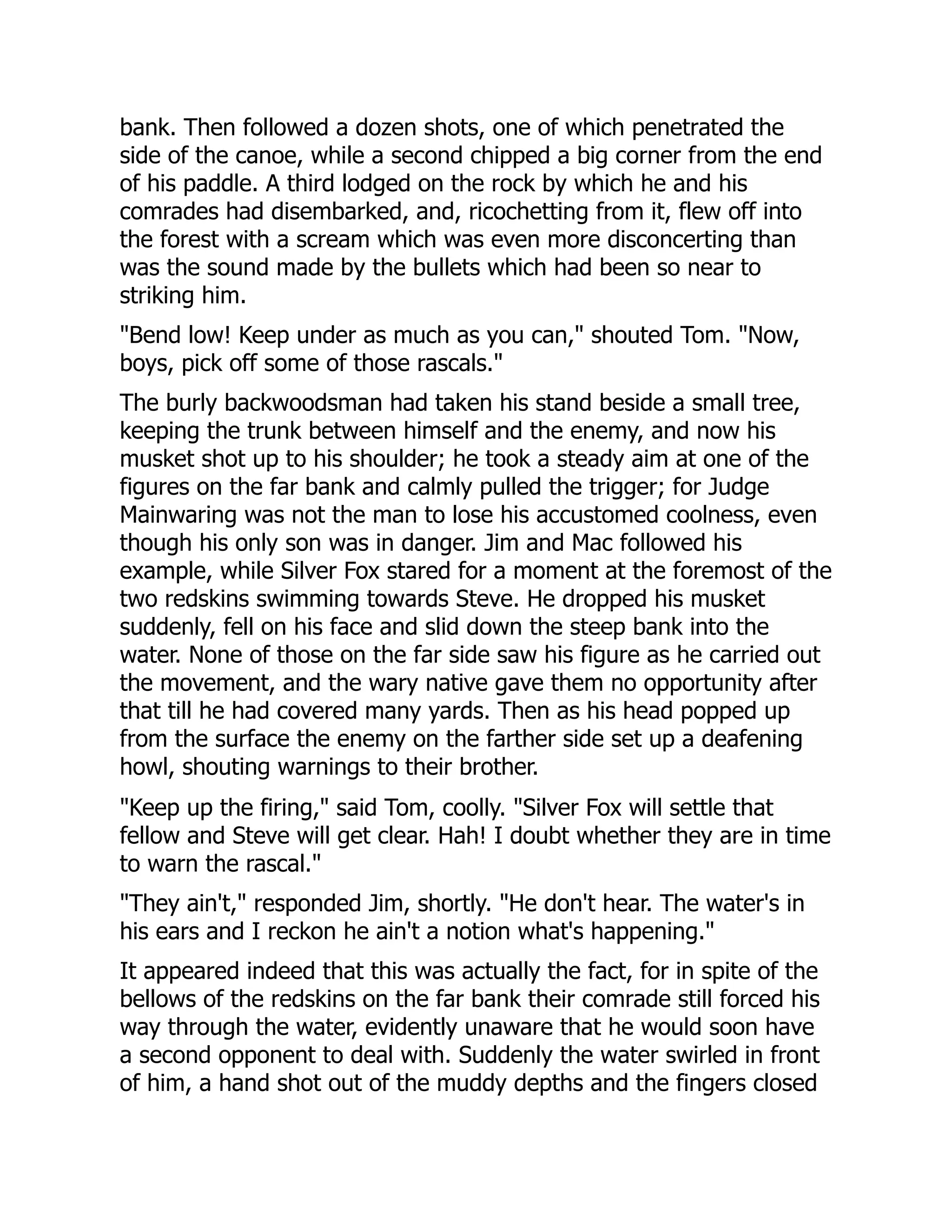 bank. Then followed a dozen shots, one of which penetrated the
side of the canoe, while a second chipped a big corner from the end
of his paddle. A third lodged on the rock by which he and his
comrades had disembarked, and, ricochetting from it, flew off into
the forest with a scream which was even more disconcerting than
was the sound made by the bullets which had been so near to
striking him.
"Bend low! Keep under as much as you can," shouted Tom. "Now,
boys, pick off some of those rascals."
The burly backwoodsman had taken his stand beside a small tree,
keeping the trunk between himself and the enemy, and now his
musket shot up to his shoulder; he took a steady aim at one of the
figures on the far bank and calmly pulled the trigger; for Judge
Mainwaring was not the man to lose his accustomed coolness, even
though his only son was in danger. Jim and Mac followed his
example, while Silver Fox stared for a moment at the foremost of the
two redskins swimming towards Steve. He dropped his musket
suddenly, fell on his face and slid down the steep bank into the
water. None of those on the far side saw his figure as he carried out
the movement, and the wary native gave them no opportunity after
that till he had covered many yards. Then as his head popped up
from the surface the enemy on the farther side set up a deafening
howl, shouting warnings to their brother.
"Keep up the firing," said Tom, coolly. "Silver Fox will settle that
fellow and Steve will get clear. Hah! I doubt whether they are in time
to warn the rascal."
"They ain't," responded Jim, shortly. "He don't hear. The water's in
his ears and I reckon he ain't a notion what's happening."
It appeared indeed that this was actually the fact, for in spite of the
bellows of the redskins on the far bank their comrade still forced his
way through the water, evidently unaware that he would soon have
a second opponent to deal with. Suddenly the water swirled in front
of him, a hand shot out of the muddy depths and the fingers closed
 