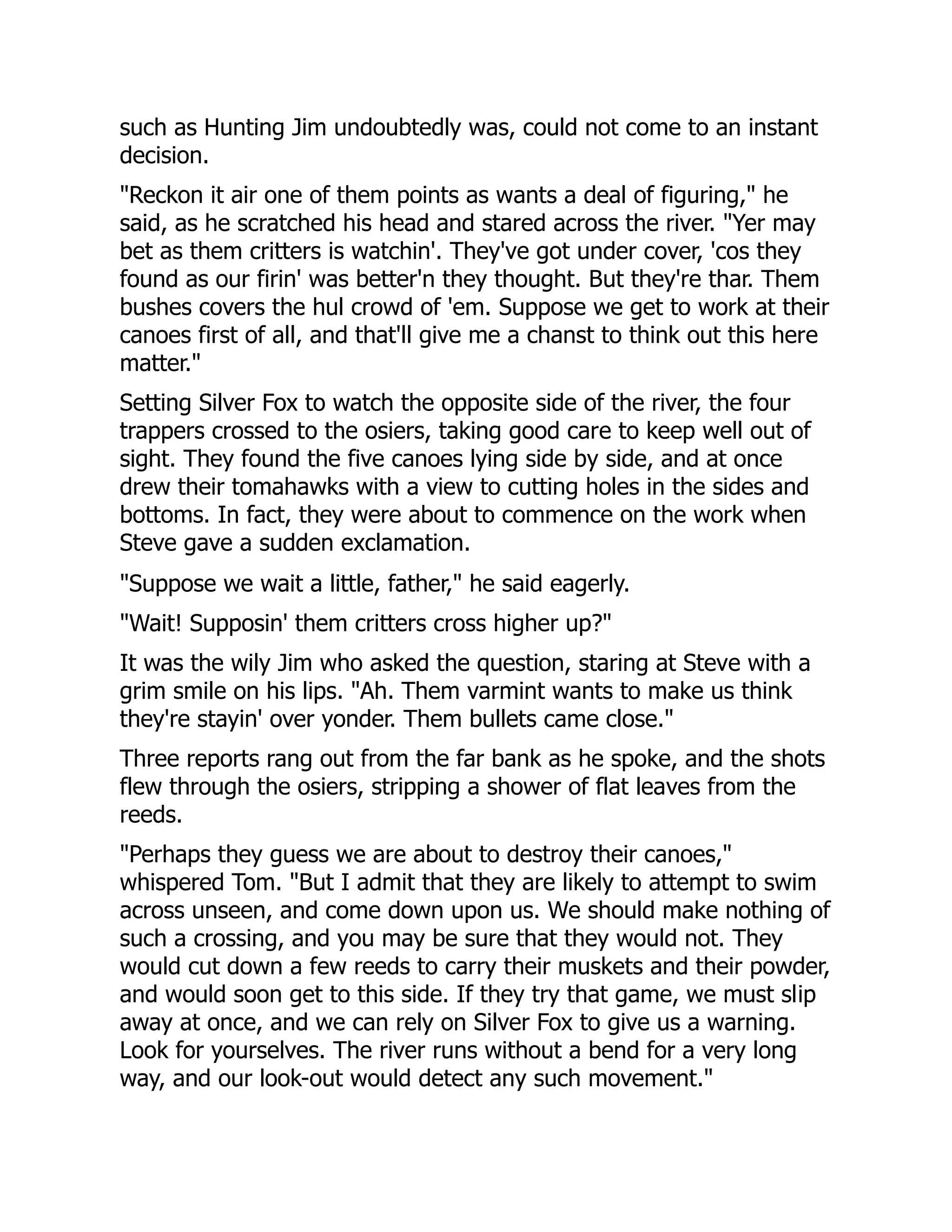 such as Hunting Jim undoubtedly was, could not come to an instant
decision.
"Reckon it air one of them points as wants a deal of figuring," he
said, as he scratched his head and stared across the river. "Yer may
bet as them critters is watchin'. They've got under cover, 'cos they
found as our firin' was better'n they thought. But they're thar. Them
bushes covers the hul crowd of 'em. Suppose we get to work at their
canoes first of all, and that'll give me a chanst to think out this here
matter."
Setting Silver Fox to watch the opposite side of the river, the four
trappers crossed to the osiers, taking good care to keep well out of
sight. They found the five canoes lying side by side, and at once
drew their tomahawks with a view to cutting holes in the sides and
bottoms. In fact, they were about to commence on the work when
Steve gave a sudden exclamation.
"Suppose we wait a little, father," he said eagerly.
"Wait! Supposin' them critters cross higher up?"
It was the wily Jim who asked the question, staring at Steve with a
grim smile on his lips. "Ah. Them varmint wants to make us think
they're stayin' over yonder. Them bullets came close."
Three reports rang out from the far bank as he spoke, and the shots
flew through the osiers, stripping a shower of flat leaves from the
reeds.
"Perhaps they guess we are about to destroy their canoes,"
whispered Tom. "But I admit that they are likely to attempt to swim
across unseen, and come down upon us. We should make nothing of
such a crossing, and you may be sure that they would not. They
would cut down a few reeds to carry their muskets and their powder,
and would soon get to this side. If they try that game, we must slip
away at once, and we can rely on Silver Fox to give us a warning.
Look for yourselves. The river runs without a bend for a very long
way, and our look-out would detect any such movement."
 