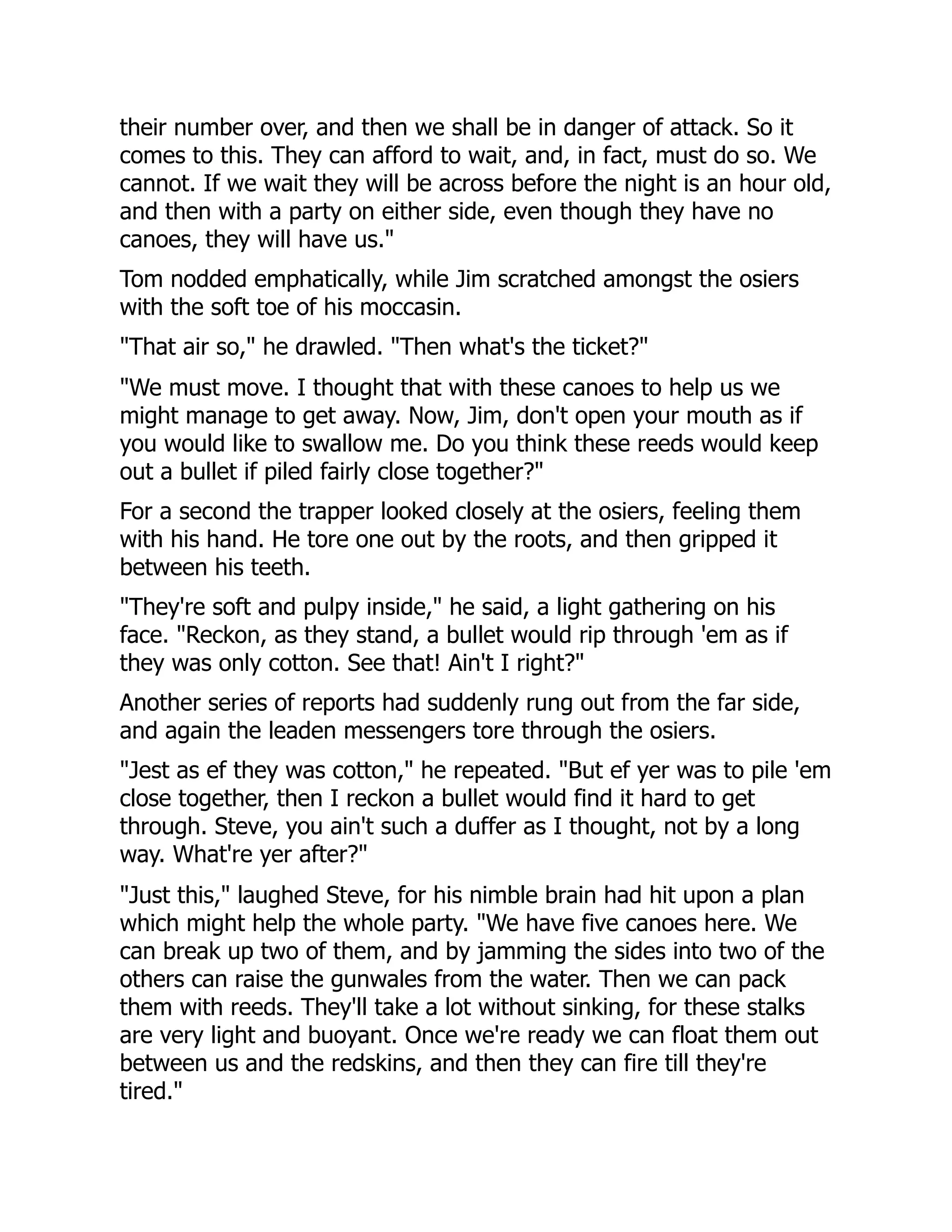 their number over, and then we shall be in danger of attack. So it
comes to this. They can afford to wait, and, in fact, must do so. We
cannot. If we wait they will be across before the night is an hour old,
and then with a party on either side, even though they have no
canoes, they will have us."
Tom nodded emphatically, while Jim scratched amongst the osiers
with the soft toe of his moccasin.
"That air so," he drawled. "Then what's the ticket?"
"We must move. I thought that with these canoes to help us we
might manage to get away. Now, Jim, don't open your mouth as if
you would like to swallow me. Do you think these reeds would keep
out a bullet if piled fairly close together?"
For a second the trapper looked closely at the osiers, feeling them
with his hand. He tore one out by the roots, and then gripped it
between his teeth.
"They're soft and pulpy inside," he said, a light gathering on his
face. "Reckon, as they stand, a bullet would rip through 'em as if
they was only cotton. See that! Ain't I right?"
Another series of reports had suddenly rung out from the far side,
and again the leaden messengers tore through the osiers.
"Jest as ef they was cotton," he repeated. "But ef yer was to pile 'em
close together, then I reckon a bullet would find it hard to get
through. Steve, you ain't such a duffer as I thought, not by a long
way. What're yer after?"
"Just this," laughed Steve, for his nimble brain had hit upon a plan
which might help the whole party. "We have five canoes here. We
can break up two of them, and by jamming the sides into two of the
others can raise the gunwales from the water. Then we can pack
them with reeds. They'll take a lot without sinking, for these stalks
are very light and buoyant. Once we're ready we can float them out
between us and the redskins, and then they can fire till they're
tired."
 