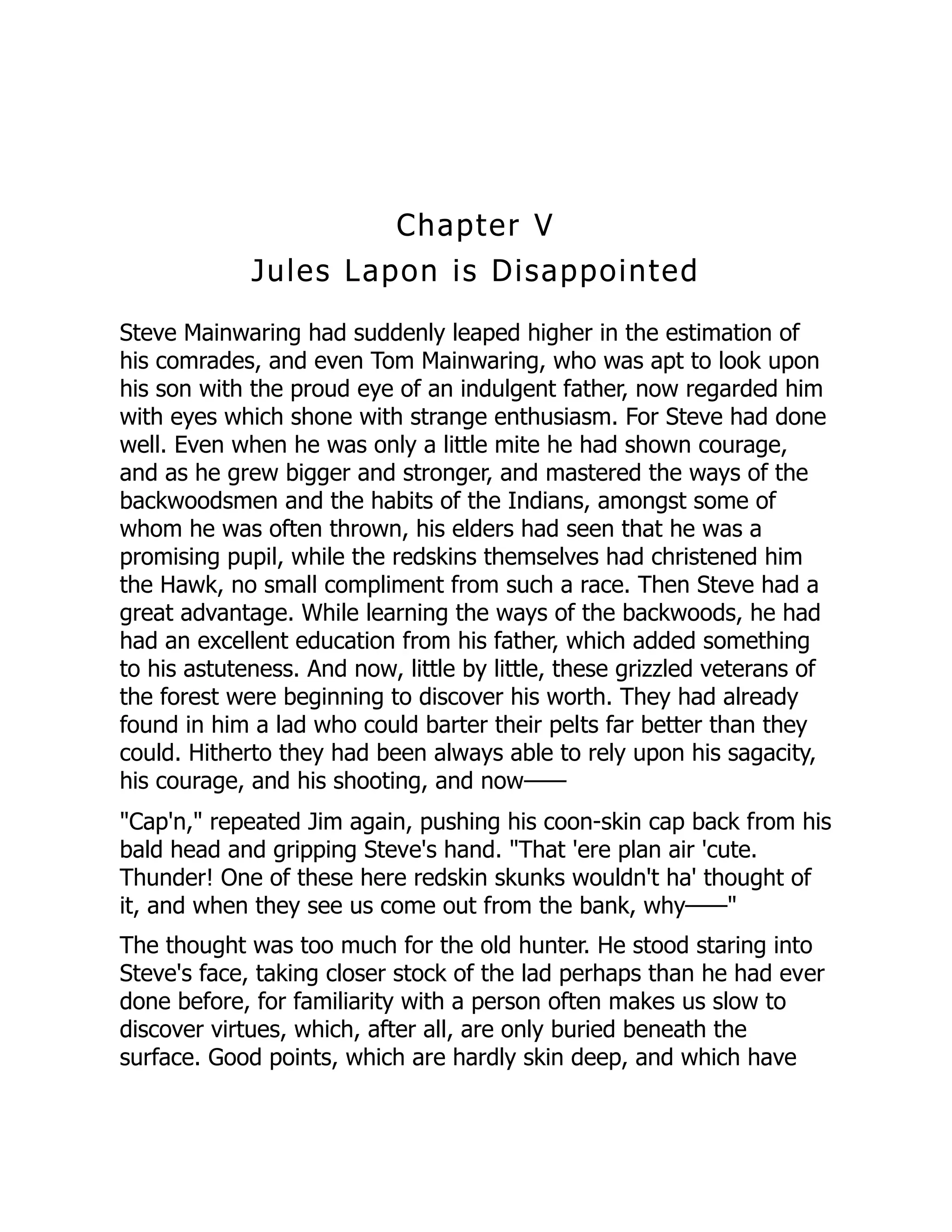 Chapter V
Jules Lapon is Disappointed
Steve Mainwaring had suddenly leaped higher in the estimation of
his comrades, and even Tom Mainwaring, who was apt to look upon
his son with the proud eye of an indulgent father, now regarded him
with eyes which shone with strange enthusiasm. For Steve had done
well. Even when he was only a little mite he had shown courage,
and as he grew bigger and stronger, and mastered the ways of the
backwoodsmen and the habits of the Indians, amongst some of
whom he was often thrown, his elders had seen that he was a
promising pupil, while the redskins themselves had christened him
the Hawk, no small compliment from such a race. Then Steve had a
great advantage. While learning the ways of the backwoods, he had
had an excellent education from his father, which added something
to his astuteness. And now, little by little, these grizzled veterans of
the forest were beginning to discover his worth. They had already
found in him a lad who could barter their pelts far better than they
could. Hitherto they had been always able to rely upon his sagacity,
his courage, and his shooting, and now——
"Cap'n," repeated Jim again, pushing his coon-skin cap back from his
bald head and gripping Steve's hand. "That 'ere plan air 'cute.
Thunder! One of these here redskin skunks wouldn't ha' thought of
it, and when they see us come out from the bank, why——"
The thought was too much for the old hunter. He stood staring into
Steve's face, taking closer stock of the lad perhaps than he had ever
done before, for familiarity with a person often makes us slow to
discover virtues, which, after all, are only buried beneath the
surface. Good points, which are hardly skin deep, and which have
 