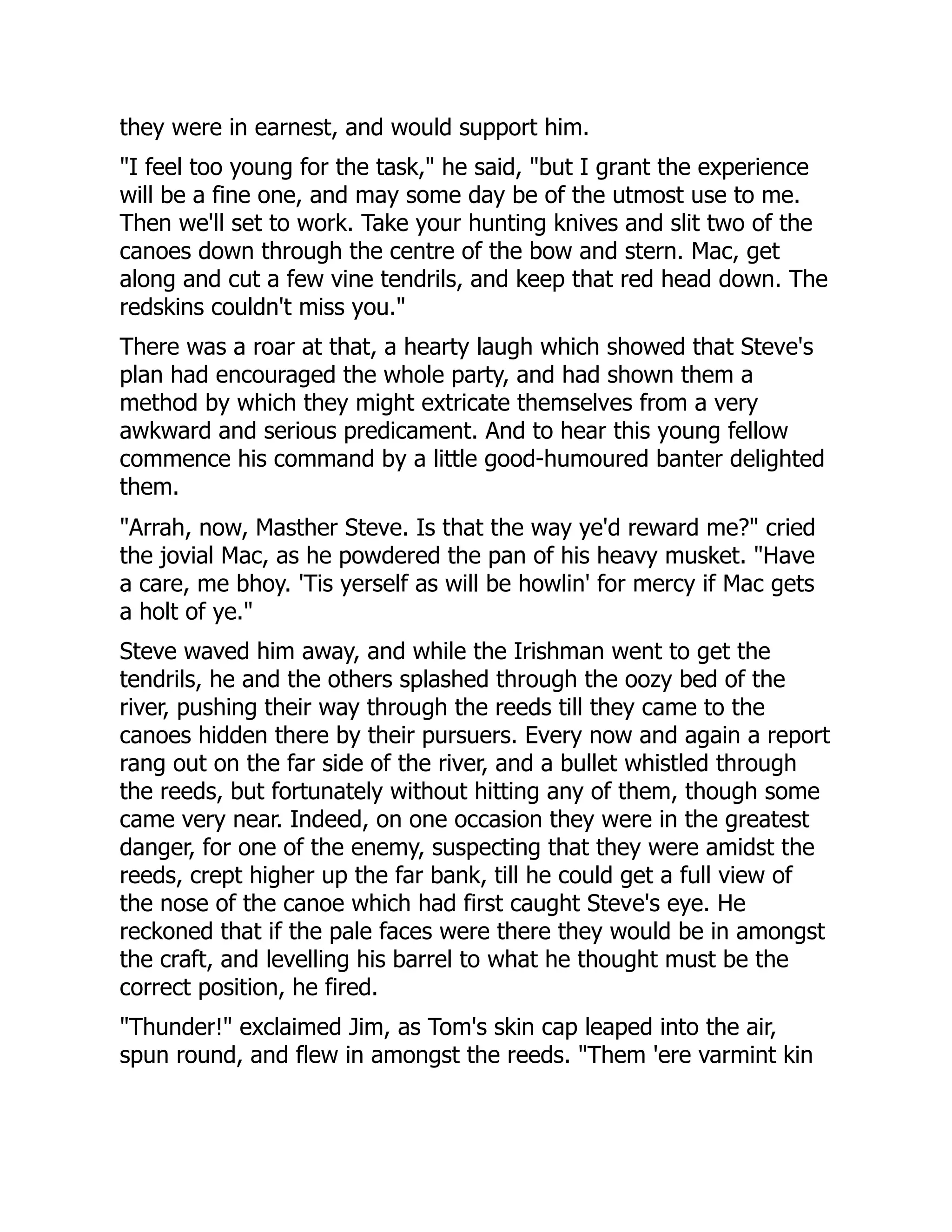 they were in earnest, and would support him.
"I feel too young for the task," he said, "but I grant the experience
will be a fine one, and may some day be of the utmost use to me.
Then we'll set to work. Take your hunting knives and slit two of the
canoes down through the centre of the bow and stern. Mac, get
along and cut a few vine tendrils, and keep that red head down. The
redskins couldn't miss you."
There was a roar at that, a hearty laugh which showed that Steve's
plan had encouraged the whole party, and had shown them a
method by which they might extricate themselves from a very
awkward and serious predicament. And to hear this young fellow
commence his command by a little good-humoured banter delighted
them.
"Arrah, now, Masther Steve. Is that the way ye'd reward me?" cried
the jovial Mac, as he powdered the pan of his heavy musket. "Have
a care, me bhoy. 'Tis yerself as will be howlin' for mercy if Mac gets
a holt of ye."
Steve waved him away, and while the Irishman went to get the
tendrils, he and the others splashed through the oozy bed of the
river, pushing their way through the reeds till they came to the
canoes hidden there by their pursuers. Every now and again a report
rang out on the far side of the river, and a bullet whistled through
the reeds, but fortunately without hitting any of them, though some
came very near. Indeed, on one occasion they were in the greatest
danger, for one of the enemy, suspecting that they were amidst the
reeds, crept higher up the far bank, till he could get a full view of
the nose of the canoe which had first caught Steve's eye. He
reckoned that if the pale faces were there they would be in amongst
the craft, and levelling his barrel to what he thought must be the
correct position, he fired.
"Thunder!" exclaimed Jim, as Tom's skin cap leaped into the air,
spun round, and flew in amongst the reeds. "Them 'ere varmint kin
 