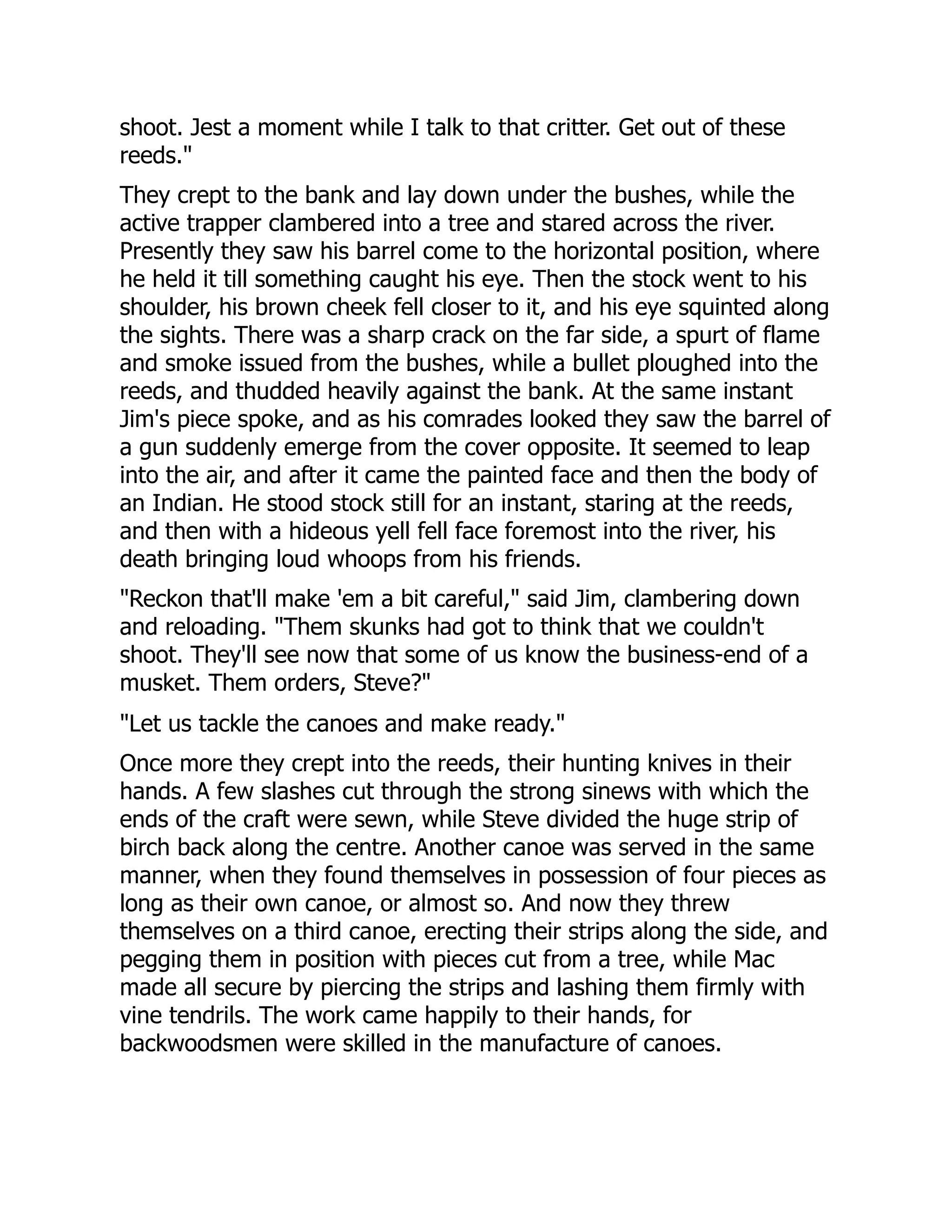 shoot. Jest a moment while I talk to that critter. Get out of these
reeds."
They crept to the bank and lay down under the bushes, while the
active trapper clambered into a tree and stared across the river.
Presently they saw his barrel come to the horizontal position, where
he held it till something caught his eye. Then the stock went to his
shoulder, his brown cheek fell closer to it, and his eye squinted along
the sights. There was a sharp crack on the far side, a spurt of flame
and smoke issued from the bushes, while a bullet ploughed into the
reeds, and thudded heavily against the bank. At the same instant
Jim's piece spoke, and as his comrades looked they saw the barrel of
a gun suddenly emerge from the cover opposite. It seemed to leap
into the air, and after it came the painted face and then the body of
an Indian. He stood stock still for an instant, staring at the reeds,
and then with a hideous yell fell face foremost into the river, his
death bringing loud whoops from his friends.
"Reckon that'll make 'em a bit careful," said Jim, clambering down
and reloading. "Them skunks had got to think that we couldn't
shoot. They'll see now that some of us know the business-end of a
musket. Them orders, Steve?"
"Let us tackle the canoes and make ready."
Once more they crept into the reeds, their hunting knives in their
hands. A few slashes cut through the strong sinews with which the
ends of the craft were sewn, while Steve divided the huge strip of
birch back along the centre. Another canoe was served in the same
manner, when they found themselves in possession of four pieces as
long as their own canoe, or almost so. And now they threw
themselves on a third canoe, erecting their strips along the side, and
pegging them in position with pieces cut from a tree, while Mac
made all secure by piercing the strips and lashing them firmly with
vine tendrils. The work came happily to their hands, for
backwoodsmen were skilled in the manufacture of canoes.
 
