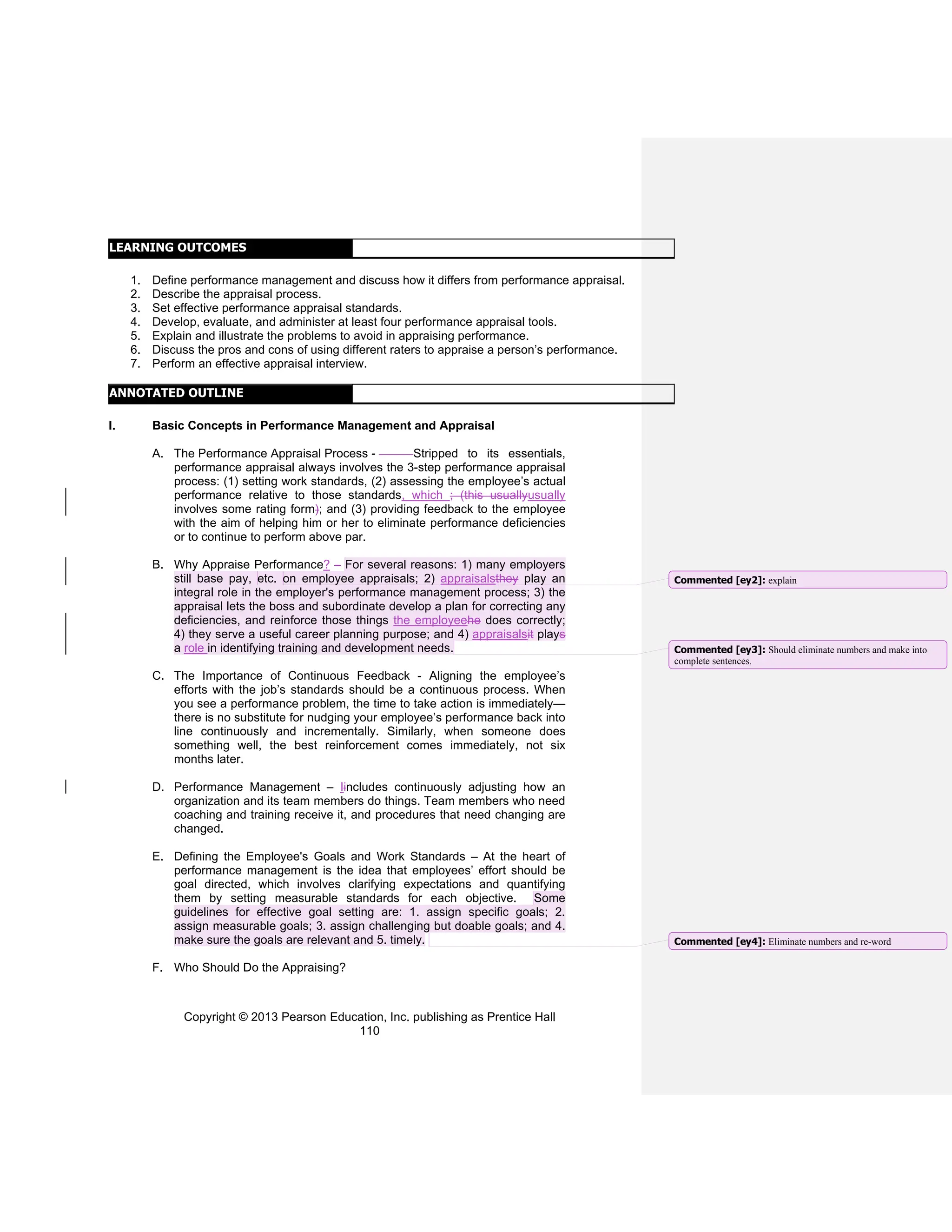 Copyright © 2013 Pearson Education, Inc. publishing as Prentice Hall
110
LEARNING OUTCOMES
1. Define performance management and discuss how it differs from performance appraisal.
2. Describe the appraisal process.
3. Set effective performance appraisal standards.
4. Develop, evaluate, and administer at least four performance appraisal tools.
5. Explain and illustrate the problems to avoid in appraising performance.
6. Discuss the pros and cons of using different raters to appraise a person’s performance.
7. Perform an effective appraisal interview.
ANNOTATED OUTLINE
I. Basic Concepts in Performance Management and Appraisal
A. The Performance Appraisal Process - Stripped to its essentials,
performance appraisal always involves the 3-step performance appraisal
process: (1) setting work standards, (2) assessing the employee’s actual
performance relative to those standards, which ; (this usuallyusually
involves some rating form); and (3) providing feedback to the employee
with the aim of helping him or her to eliminate performance deficiencies
or to continue to perform above par.
B. Why Appraise Performance? – For several reasons: 1) many employers
still base pay, etc. on employee appraisals; 2) appraisalsthey play an
integral role in the employer's performance management process; 3) the
appraisal lets the boss and subordinate develop a plan for correcting any
deficiencies, and reinforce those things the employeehe does correctly;
4) they serve a useful career planning purpose; and 4) appraisalsit plays
a role in identifying training and development needs.
C. The Importance of Continuous Feedback - Aligning the employee’s
efforts with the job’s standards should be a continuous process. When
you see a performance problem, the time to take action is immediately—
there is no substitute for nudging your employee’s performance back into
line continuously and incrementally. Similarly, when someone does
something well, the best reinforcement comes immediately, not six
months later.
D. Performance Management – Iincludes continuously adjusting how an
organization and its team members do things. Team members who need
coaching and training receive it, and procedures that need changing are
changed.
E. Defining the Employee's Goals and Work Standards – At the heart of
performance management is the idea that employees’ effort should be
goal directed, which involves clarifying expectations and quantifying
them by setting measurable standards for each objective. Some
guidelines for effective goal setting are: 1. assign specific goals; 2.
assign measurable goals; 3. assign challenging but doable goals; and 4.
make sure the goals are relevant and 5. timely.
F. Who Should Do the Appraising?
Commented [ey2]: explain
Commented [ey3]: Should eliminate numbers and make into
complete sentences.
Commented [ey4]: Eliminate numbers and re-word
 
