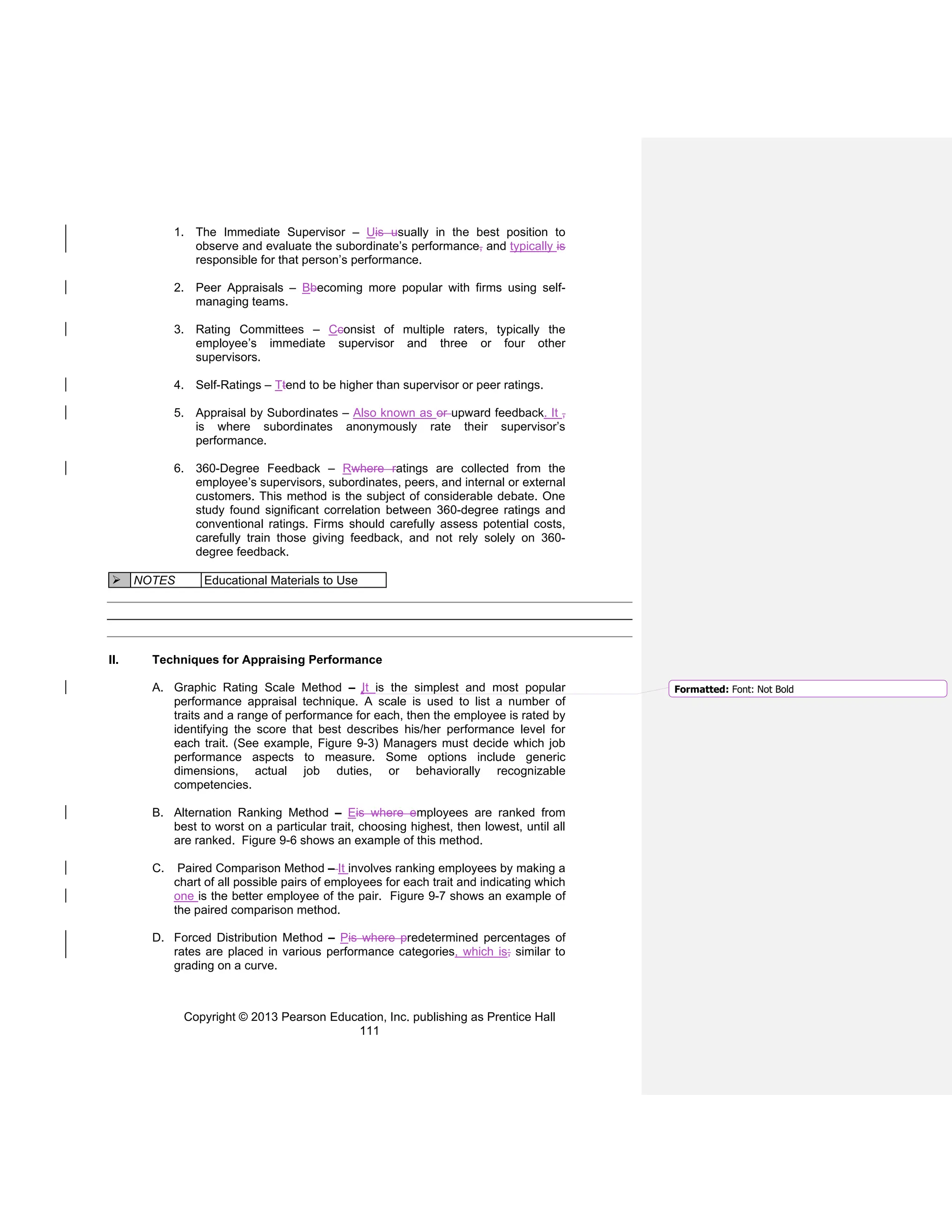 Copyright © 2013 Pearson Education, Inc. publishing as Prentice Hall
111
1. The Immediate Supervisor – Uis usually in the best position to
observe and evaluate the subordinate’s performance, and typically is
responsible for that person’s performance.
2. Peer Appraisals – Bbecoming more popular with firms using self-
managing teams.
3. Rating Committees – Cconsist of multiple raters, typically the
employee’s immediate supervisor and three or four other
supervisors.
4. Self-Ratings – Ttend to be higher than supervisor or peer ratings.
5. Appraisal by Subordinates – Also known as or upward feedback. It ,
is where subordinates anonymously rate their supervisor’s
performance.
6. 360-Degree Feedback – Rwhere ratings are collected from the
employee’s supervisors, subordinates, peers, and internal or external
customers. This method is the subject of considerable debate. One
study found significant correlation between 360-degree ratings and
conventional ratings. Firms should carefully assess potential costs,
carefully train those giving feedback, and not rely solely on 360-
degree feedback.
➢ NOTES Educational Materials to Use
II. Techniques for Appraising Performance
A. Graphic Rating Scale Method – It is the simplest and most popular
performance appraisal technique. A scale is used to list a number of
traits and a range of performance for each, then the employee is rated by
identifying the score that best describes his/her performance level for
each trait. (See example, Figure 9-3) Managers must decide which job
performance aspects to measure. Some options include generic
dimensions, actual job duties, or behaviorally recognizable
competencies.
B. Alternation Ranking Method – Eis where employees are ranked from
best to worst on a particular trait, choosing highest, then lowest, until all
are ranked. Figure 9-6 shows an example of this method.
C. Paired Comparison Method – It involves ranking employees by making a
chart of all possible pairs of employees for each trait and indicating which
one is the better employee of the pair. Figure 9-7 shows an example of
the paired comparison method.
D. Forced Distribution Method – Pis where predetermined percentages of
rates are placed in various performance categories, which is; similar to
grading on a curve.
Formatted: Font: Not Bold
 