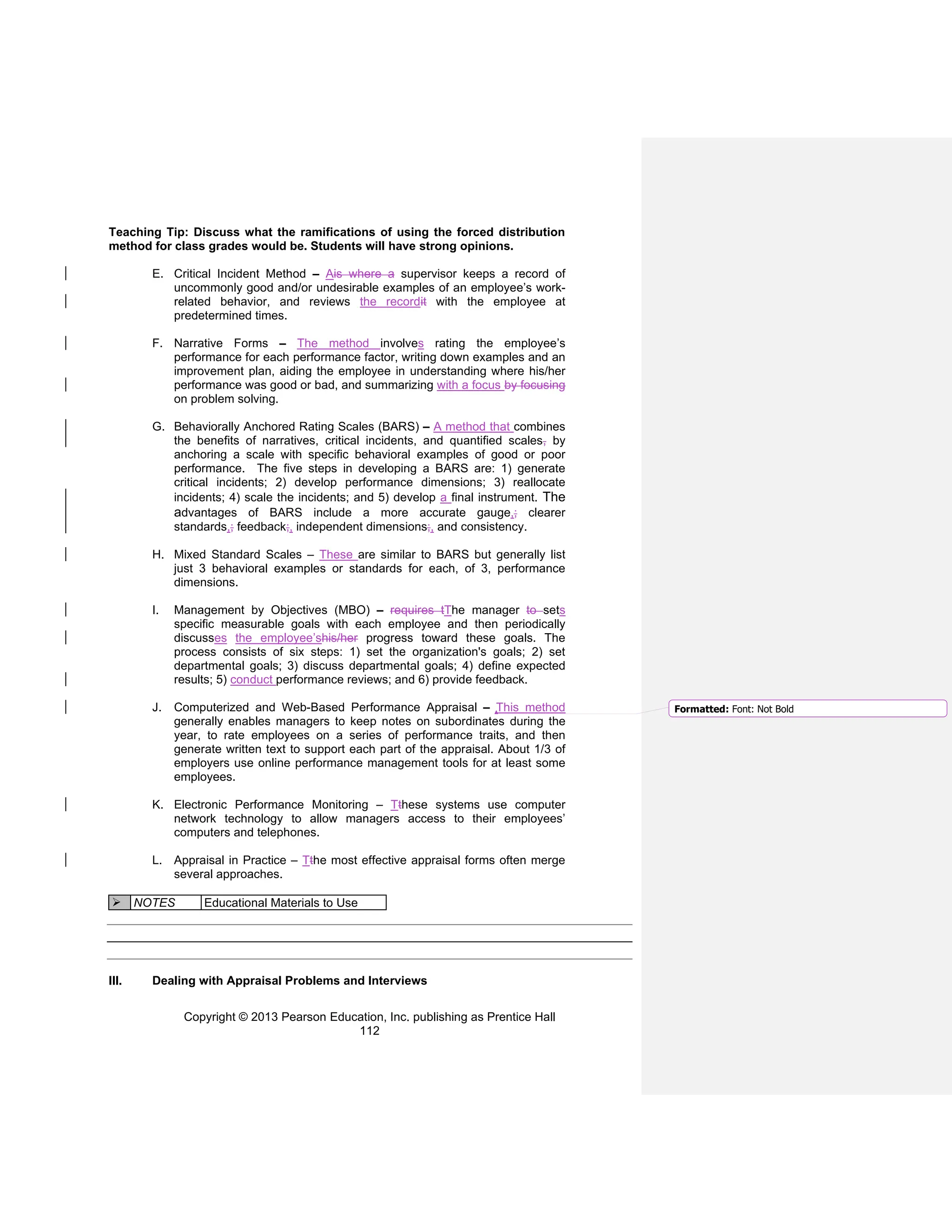 Copyright © 2013 Pearson Education, Inc. publishing as Prentice Hall
112
Teaching Tip: Discuss what the ramifications of using the forced distribution
method for class grades would be. Students will have strong opinions.
E. Critical Incident Method – Ais where a supervisor keeps a record of
uncommonly good and/or undesirable examples of an employee’s work-
related behavior, and reviews the recordit with the employee at
predetermined times.
F. Narrative Forms – The method involves rating the employee’s
performance for each performance factor, writing down examples and an
improvement plan, aiding the employee in understanding where his/her
performance was good or bad, and summarizing with a focus by focusing
on problem solving.
G. Behaviorally Anchored Rating Scales (BARS) – A method that combines
the benefits of narratives, critical incidents, and quantified scales, by
anchoring a scale with specific behavioral examples of good or poor
performance. The five steps in developing a BARS are: 1) generate
critical incidents; 2) develop performance dimensions; 3) reallocate
incidents; 4) scale the incidents; and 5) develop a final instrument. The
advantages of BARS include a more accurate gauge,; clearer
standards,; feedback;, independent dimensions;, and consistency.
H. Mixed Standard Scales – These are similar to BARS but generally list
just 3 behavioral examples or standards for each, of 3, performance
dimensions.
I. Management by Objectives (MBO) – requires tThe manager to sets
specific measurable goals with each employee and then periodically
discusses the employee’shis/her progress toward these goals. The
process consists of six steps: 1) set the organization's goals; 2) set
departmental goals; 3) discuss departmental goals; 4) define expected
results; 5) conduct performance reviews; and 6) provide feedback.
J. Computerized and Web-Based Performance Appraisal – This method
generally enables managers to keep notes on subordinates during the
year, to rate employees on a series of performance traits, and then
generate written text to support each part of the appraisal. About 1/3 of
employers use online performance management tools for at least some
employees.
K. Electronic Performance Monitoring – Tthese systems use computer
network technology to allow managers access to their employees’
computers and telephones.
L. Appraisal in Practice – Tthe most effective appraisal forms often merge
several approaches.
➢ NOTES Educational Materials to Use
III. Dealing with Appraisal Problems and Interviews
Formatted: Font: Not Bold
 