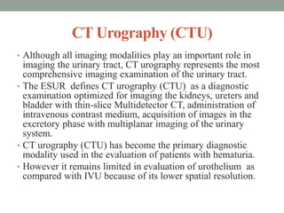 CT Urography (CTU)
• Although all imaging modalities play an important role in
imaging the urinary tract, CT urography represents the most
comprehensive imaging examination of the urinary tract.
• The ESUR defines CT urography (CTU) as a diagnostic
examination optimized for imaging the kidneys, ureters and
bladder with thin-slice Multidetector CT, administration of
intravenous contrast medium, acquisition of images in the
excretory phase with multiplanar imaging of the urinary
system.
• CT urography (CTU) has become the primary diagnostic
modality used in the evaluation of patients with hematuria.
• However it remains limited in evaluation of urothelium as
compared with IVU because of its lower spatial resolution.
 
