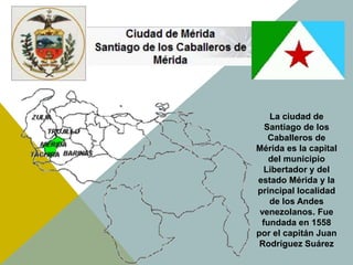 La ciudad de
Santiago de los
Caballeros de
Mérida es la capital
del municipio
Libertador y del
estado Mérida y la
principal localidad
de los Andes
venezolanos. Fue
fundada en 1558
por el capitán Juan
Rodríguez Suárez
 