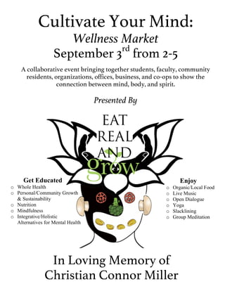 Cultivate Your Mind:
Wellness Market
September 3rd
from 2-5
A collaborative event bringing together students, faculty, community
residents, organizations, offices, business, and co-ops to show the
connection between mind, body, and spirit.
Presented By
In Loving Memory of
Christian Connor Miller
Enjoy
o Organic/Local Food
o Live Music
o Open Dialogue
o Yoga
o Slacklining
o Group Meditation
Get Educated
o Whole Health
o Personal/Community Growth
& Sustainability
o Nutrition
o Mindfulness
o Integrative/Holistic
Alternatives for Mental Health
 