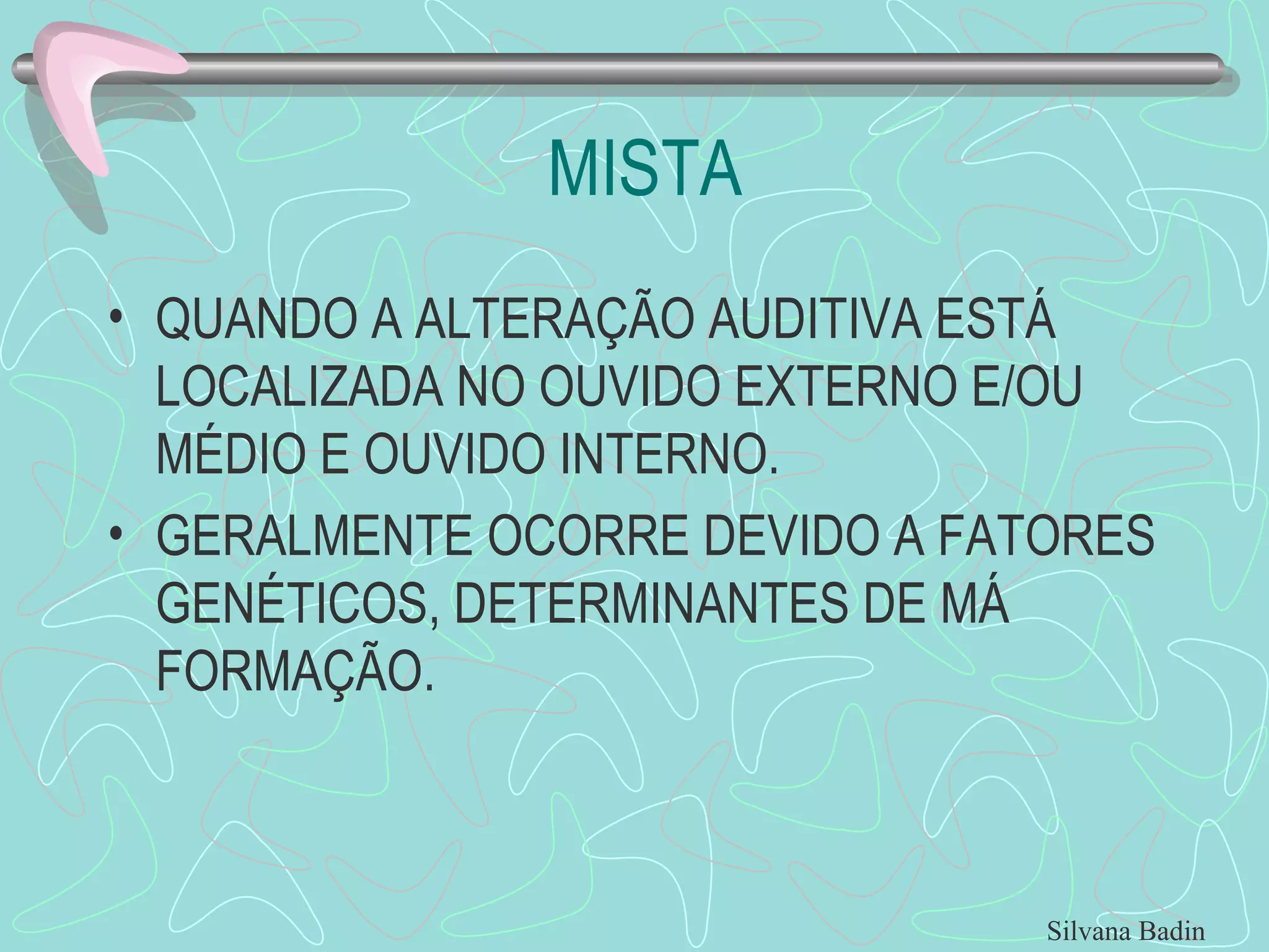 MISTA QUANDO A ALTERAÇÃO AUDITIVA ESTÁ LOCALIZADA NO OUVIDO EXTERNO E/OU MÉDIO E OUVIDO INTERNO. GERALMENTE OCORRE DEVIDO A FATORES GENÉTICOS, DETERMINANTES DE MÁ FORMAÇÃO. Silvana Badin 