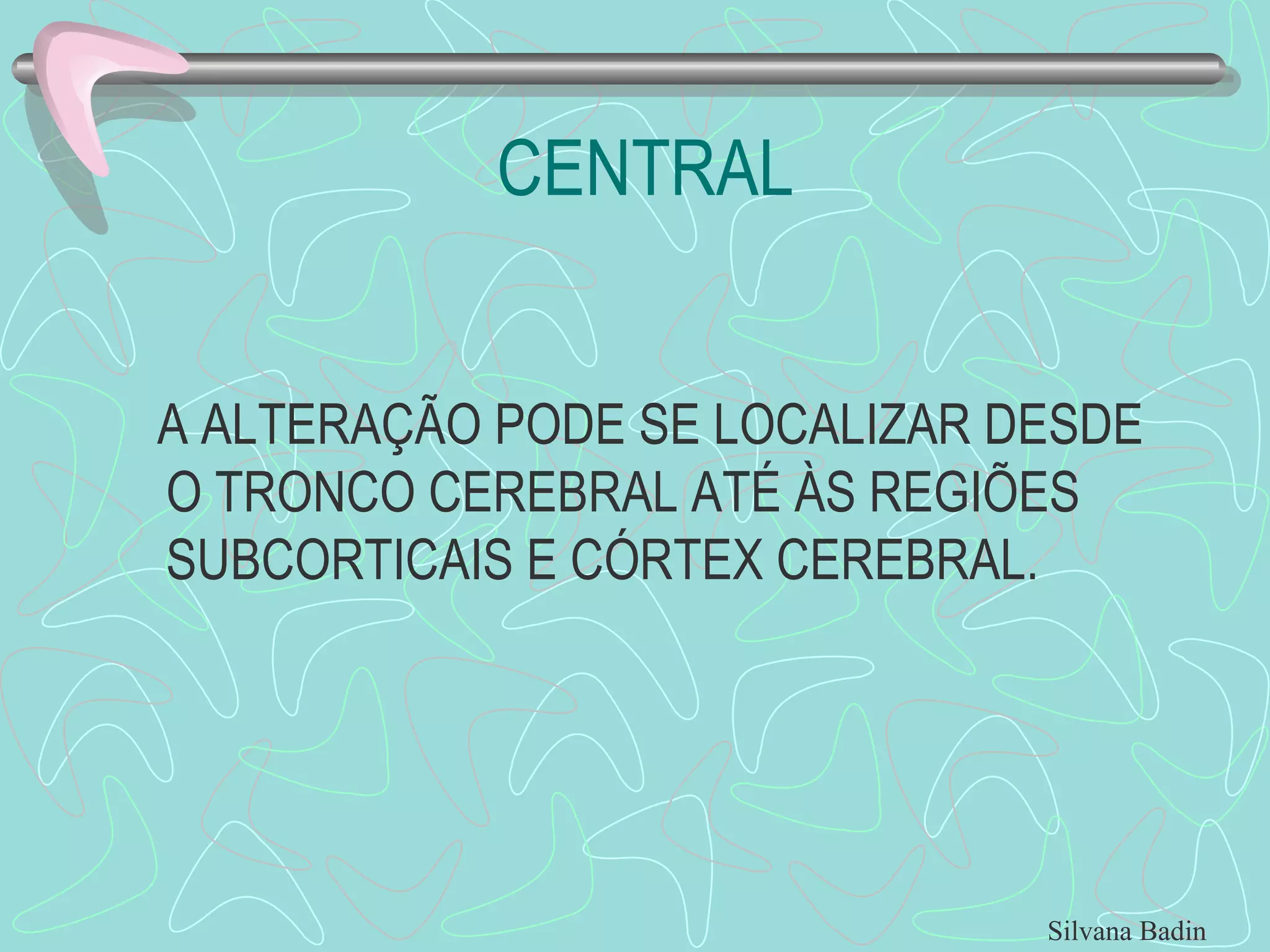 CENTRAL A ALTERAÇÃO PODE SE LOCALIZAR DESDE O TRONCO CEREBRAL ATÉ ÀS REGIÕES SUBCORTICAIS E CÓRTEX CEREBRAL. Silvana Badin 