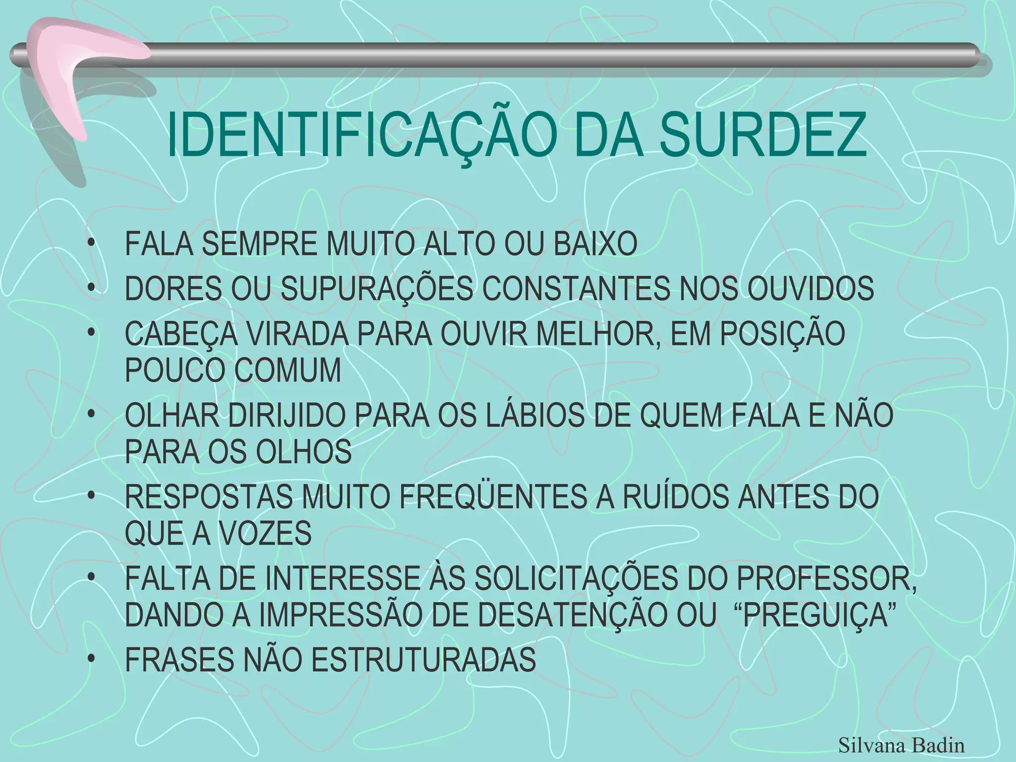 IDENTIFICAÇÃO DA SURDEZ FALA SEMPRE MUITO ALTO OU BAIXO DORES OU SUPURAÇÕES CONSTANTES NOS OUVIDOS CABEÇA VIRADA PARA OUVIR MELHOR, EM POSIÇÃO POUCO COMUM OLHAR DIRIJIDO PARA OS LÁBIOS DE QUEM FALA E NÃO PARA OS OLHOS RESPOSTAS MUITO FREQÜENTES A RUÍDOS ANTES DO QUE A VOZES FALTA DE INTERESSE ÀS SOLICITAÇÕES DO PROFESSOR, DANDO A IMPRESSÃO DE DESATENÇÃO OU  “PREGUIÇA” FRASES NÃO ESTRUTURADAS Silvana Badin 
