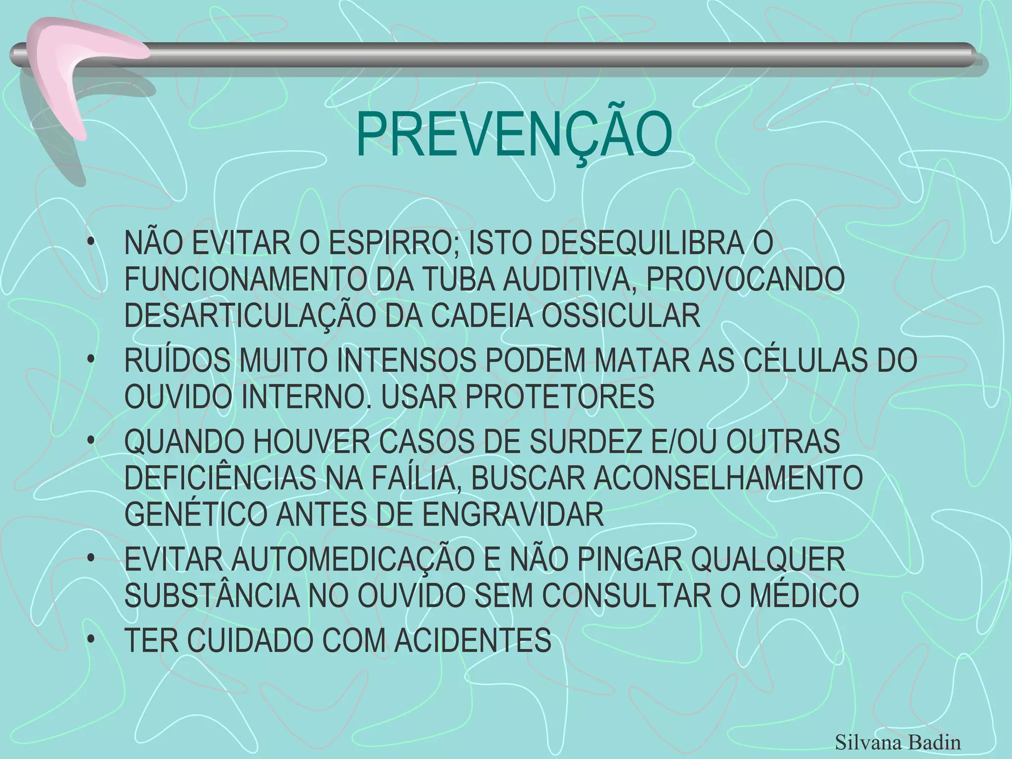 PREVENÇÃO NÃO EVITAR O ESPIRRO; ISTO DESEQUILIBRA O FUNCIONAMENTO DA TUBA AUDITIVA, PROVOCANDO DESARTICULAÇÃO DA CADEIA OSSICULAR RUÍDOS MUITO INTENSOS PODEM MATAR AS CÉLULAS DO OUVIDO INTERNO. USAR PROTETORES QUANDO HOUVER CASOS DE SURDEZ E/OU OUTRAS DEFICIÊNCIAS NA FAÍLIA, BUSCAR ACONSELHAMENTO GENÉTICO ANTES DE ENGRAVIDAR EVITAR AUTOMEDICAÇÃO E NÃO PINGAR QUALQUER SUBSTÂNCIA NO OUVIDO SEM CONSULTAR O MÉDICO TER CUIDADO COM ACIDENTES Silvana Badin 