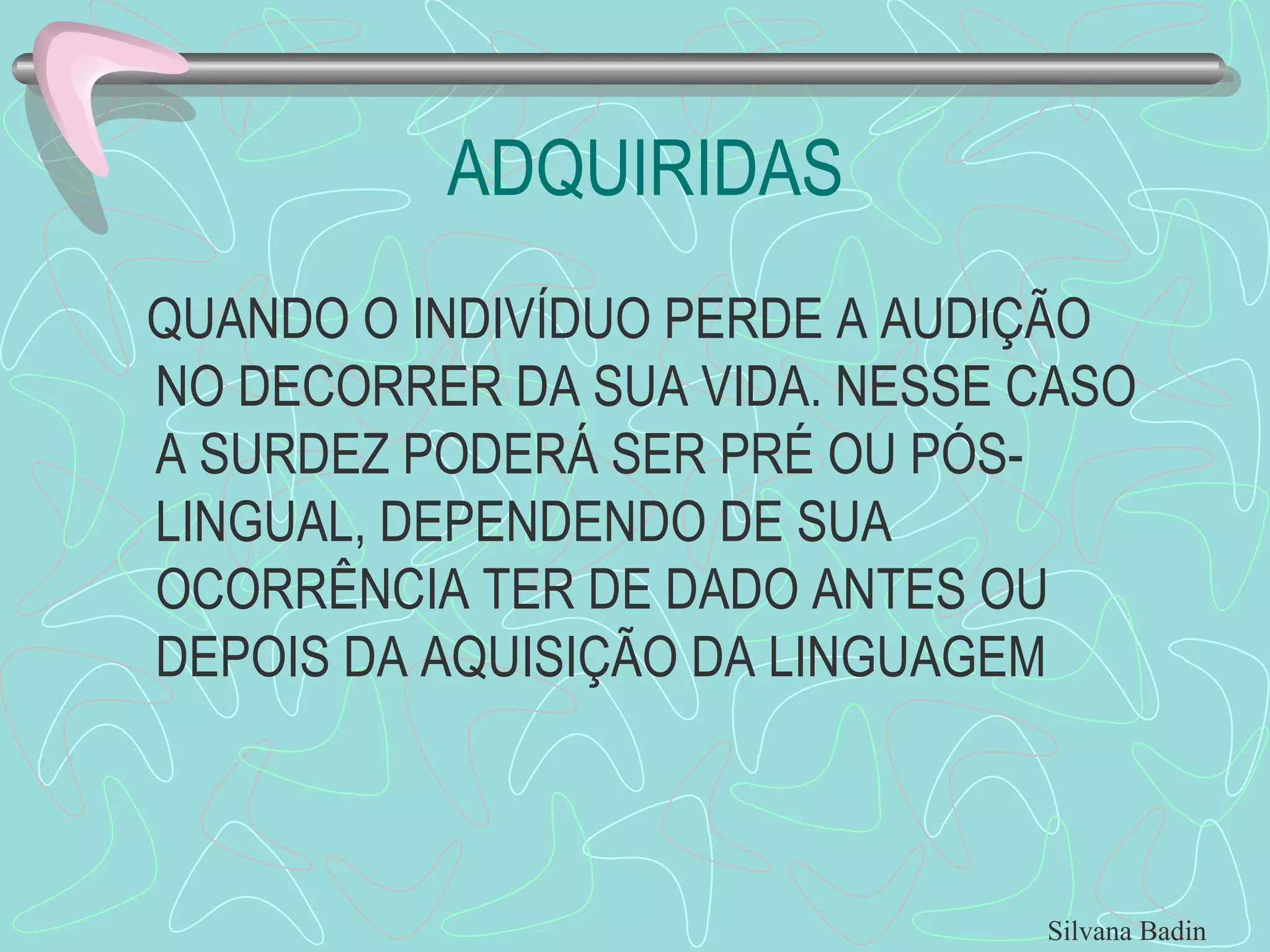 ADQUIRIDAS QUANDO O INDIVÍDUO PERDE A AUDIÇÃO NO DECORRER DA SUA VIDA. NESSE CASO A SURDEZ PODERÁ SER PRÉ OU PÓS-LINGUAL, DEPENDENDO DE SUA OCORRÊNCIA TER DE DADO ANTES OU DEPOIS DA AQUISIÇÃO DA LINGUAGEM Silvana Badin 