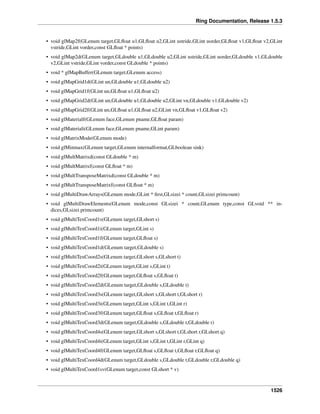 Ring Documentation, Release 1.5.3
• void glMap2f(GLenum target,GLﬂoat u1,GLﬂoat u2,GLint ustride,GLint uorder,GLﬂoat v1,GLﬂoat v2,GLint
vstride,GLint vorder,const GLﬂoat * points)
• void glMap2d(GLenum target,GLdouble u1,GLdouble u2,GLint ustride,GLint uorder,GLdouble v1,GLdouble
v2,GLint vstride,GLint vorder,const GLdouble * points)
• void * glMapBuffer(GLenum target,GLenum access)
• void glMapGrid1d(GLint un,GLdouble u1,GLdouble u2)
• void glMapGrid1f(GLint un,GLﬂoat u1,GLﬂoat u2)
• void glMapGrid2d(GLint un,GLdouble u1,GLdouble u2,GLint vn,GLdouble v1,GLdouble v2)
• void glMapGrid2f(GLint un,GLﬂoat u1,GLﬂoat u2,GLint vn,GLﬂoat v1,GLﬂoat v2)
• void glMaterialf(GLenum face,GLenum pname,GLﬂoat param)
• void glMateriali(GLenum face,GLenum pname,GLint param)
• void glMatrixMode(GLenum mode)
• void glMinmax(GLenum target,GLenum internalformat,GLboolean sink)
• void glMultMatrixd(const GLdouble * m)
• void glMultMatrixf(const GLﬂoat * m)
• void glMultTransposeMatrixd(const GLdouble * m)
• void glMultTransposeMatrixf(const GLﬂoat * m)
• void glMultiDrawArrays(GLenum mode,GLint * ﬁrst,GLsizei * count,GLsizei primcount)
• void glMultiDrawElements(GLenum mode,const GLsizei * count,GLenum type,const GLvoid ** in-
dices,GLsizei primcount)
• void glMultiTexCoord1s(GLenum target,GLshort s)
• void glMultiTexCoord1i(GLenum target,GLint s)
• void glMultiTexCoord1f(GLenum target,GLﬂoat s)
• void glMultiTexCoord1d(GLenum target,GLdouble s)
• void glMultiTexCoord2s(GLenum target,GLshort s,GLshort t)
• void glMultiTexCoord2i(GLenum target,GLint s,GLint t)
• void glMultiTexCoord2f(GLenum target,GLﬂoat s,GLﬂoat t)
• void glMultiTexCoord2d(GLenum target,GLdouble s,GLdouble t)
• void glMultiTexCoord3s(GLenum target,GLshort s,GLshort t,GLshort r)
• void glMultiTexCoord3i(GLenum target,GLint s,GLint t,GLint r)
• void glMultiTexCoord3f(GLenum target,GLﬂoat s,GLﬂoat t,GLﬂoat r)
• void glMultiTexCoord3d(GLenum target,GLdouble s,GLdouble t,GLdouble r)
• void glMultiTexCoord4s(GLenum target,GLshort s,GLshort t,GLshort r,GLshort q)
• void glMultiTexCoord4i(GLenum target,GLint s,GLint t,GLint r,GLint q)
• void glMultiTexCoord4f(GLenum target,GLﬂoat s,GLﬂoat t,GLﬂoat r,GLﬂoat q)
• void glMultiTexCoord4d(GLenum target,GLdouble s,GLdouble t,GLdouble r,GLdouble q)
• void glMultiTexCoord1sv(GLenum target,const GLshort * v)
1526
 