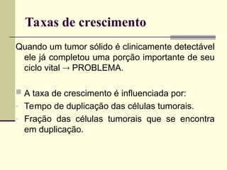 Taxas de crescimento
Quando um tumor sólido é clinicamente detectável
ele já completou uma porção importante de seu
ciclo vital  PROBLEMA.
 A taxa de crescimento é influenciada por:
- Tempo de duplicação das células tumorais.
- Fração das células tumorais que se encontra
em duplicação.
 