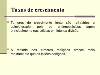 Taxas de crescimento
 Tumores de crescimento lento são refratários a
quimioterapia, pois os antineoplásicos agem
principalmente nas células em intensa divisão.
 A maioria dos tumores malignos cresce mais
rapidamente que as lesões benignas.
 