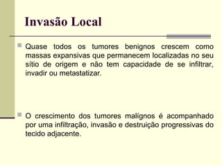 Invasão Local
 Quase todos os tumores benignos crescem como
massas expansivas que permanecem localizadas no seu
sítio de origem e não tem capacidade de se infiltrar,
invadir ou metastatizar.
 O crescimento dos tumores malígnos é acompanhado
por uma infiltração, invasão e destruição progressivas do
tecido adjacente.
 