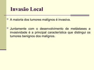 Invasão Local
 A maioria dos tumores malígnos é invasiva.
 Juntamente com o desenvolvimento de metástases a
invasividade é a principal característica que distingui os
tumores benignos dos malígnos.
 