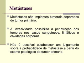 Metástases
 Metástases são implantes tumorais separados
do tumor primário.
 A invasividade possibilita a penetração dos
tumores nos vasos sanguíneos, linfáticos e
cavidades corporais.
 Não é possível estabelecer um julgamento
sobre a probabilidade de metástase a partir do
exame patológico do tumor primário.
 