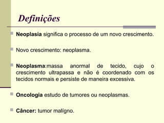 Definições
 Neoplasia significa o processo de um novo crescimento.
 Novo crescimento: neoplasma.
 Neoplasma:massa anormal de tecido, cujo o
crescimento ultrapassa e não é coordenado com os
tecidos normais e persiste de maneira excessiva.
 Oncologia estudo de tumores ou neoplasmas.
 Câncer: tumor malígno.
 