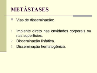 METÁSTASES
 Vias de disseminação:
1. Implante direto nas cavidades corporais ou
nas superfícies.
2. Disseminação linfática.
3. Disseminação hematogênica.
 