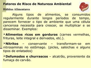 Fatores de Risco de Natureza Ambiental
Hábitos Alimentares
Alguns tipos de alimentos, se consumidos
regularmente durante longos períodos de tempo,
parecem fornecer o tipo de ambiente que uma célula
cancerosa necessita para crescer, se multiplicar e se
disseminar. Exemplos:
Alimentos ricos em gorduras (carnes vermelhas,
frituras, leite integral e derivados, etc.).
Nitritos – conservante – transformam-se em
nitrosaminas no estômago. (picles, salsichas e alguns
tipos de enlatados)
Defumados e churrascos – alcatrão, proveniente da
fumaça do carvão.
 