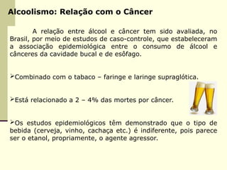 Alcoolismo: Relação com o Câncer
A relação entre álcool e câncer tem sido avaliada, no
Brasil, por meio de estudos de caso-controle, que estabeleceram
a associação epidemiológica entre o consumo de álcool e
cânceres da cavidade bucal e de esôfago.
Combinado com o tabaco – faringe e laringe supraglótica.
Está relacionado a 2 – 4% das mortes por câncer.
Os estudos epidemiológicos têm demonstrado que o tipo de
bebida (cerveja, vinho, cachaça etc.) é indiferente, pois parece
ser o etanol, propriamente, o agente agressor.
 