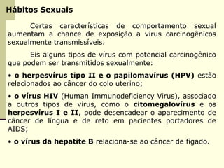 Hábitos Sexuais
Certas características de comportamento sexual
aumentam a chance de exposição a vírus carcinogênicos
sexualmente transmissíveis.
Eis alguns tipos de vírus com potencial carcinogênico
que podem ser transmitidos sexualmente:
• o herpesvírus tipo II e o papilomavírus (HPV) estão
relacionados ao câncer do colo uterino;
• o vírus HIV (Human Immunodeficiency Virus), associado
a outros tipos de vírus, como o citomegalovírus e os
herpesvírus I e II, pode desencadear o aparecimento de
câncer de língua e de reto em pacientes portadores de
AIDS;
• o vírus da hepatite B relaciona-se ao câncer de fígado.
 