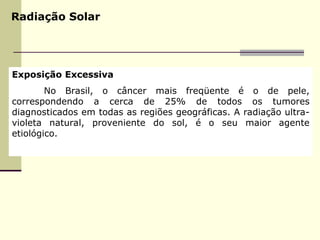 Radiação Solar
Exposição Excessiva
No Brasil, o câncer mais freqüente é o de pele,
correspondendo a cerca de 25% de todos os tumores
diagnosticados em todas as regiões geográficas. A radiação ultra-
violeta natural, proveniente do sol, é o seu maior agente
etiológico.
 