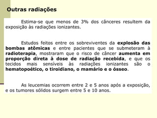 Outras radiações
Estima-se que menos de 3% dos cânceres resultem da
exposição às radiações ionizantes.
Estudos feitos entre os sobreviventes da explosão das
bombas atômicas e entre pacientes que se submeteram à
radioterapia, mostraram que o risco de câncer aumenta em
proporção direta à dose de radiação recebida, e que os
tecidos mais sensíveis às radiações ionizantes são o
hematopoético, o tiroidiano, o mamário e o ósseo.
As leucemias ocorrem entre 2 e 5 anos após a exposição,
e os tumores sólidos surgem entre 5 e 10 anos.
 