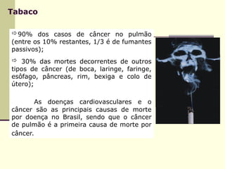 Tabaco
90% dos casos de câncer no pulmão
(entre os 10% restantes, 1/3 é de fumantes
passivos);
 30% das mortes decorrentes de outros
tipos de câncer (de boca, laringe, faringe,
esôfago, pâncreas, rim, bexiga e colo de
útero);
As doenças cardiovasculares e o
câncer são as principais causas de morte
por doença no Brasil, sendo que o câncer
de pulmão é a primeira causa de morte por
câncer.
 
