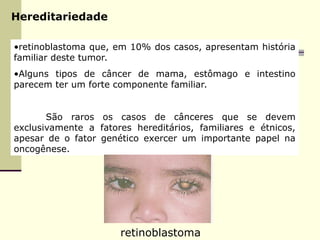 Hereditariedade
•retinoblastoma que, em 10% dos casos, apresentam história
familiar deste tumor.
•Alguns tipos de câncer de mama, estômago e intestino
parecem ter um forte componente familiar.
São raros os casos de cânceres que se devem
exclusivamente a fatores hereditários, familiares e étnicos,
apesar de o fator genético exercer um importante papel na
oncogênese.
retinoblastoma
 