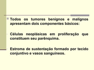  Todos os tumores benígnos e malígnos
apresentam dois componentes básicos:
- Células neoplásicas em proliferação que
constituem seu parênquima.
- Estroma de sustentação formado por tecido
conjuntivo e vasos sanguíneos.
 