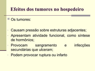 Efeitos dos tumores no hospedeiro
 Os tumores:
- Causam pressão sobre estruturas adjacentes;
- Apresentam atividade funcional, como síntese
de hormônios;
- Provocam sangramento e infecções
secundárias que ulceram;
- Podem provocar ruptura ou infarto
 
