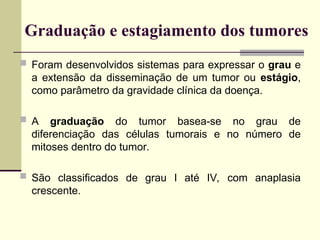 Graduação e estagiamento dos tumores
 Foram desenvolvidos sistemas para expressar o grau e
a extensão da disseminação de um tumor ou estágio,
como parâmetro da gravidade clínica da doença.
 A graduação do tumor basea-se no grau de
diferenciação das células tumorais e no número de
mitoses dentro do tumor.
 São classificados de grau I até IV, com anaplasia
crescente.
 