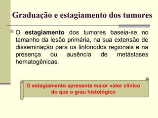 Graduação e estagiamento dos tumores
 O estagiamento dos tumores baseia-se no
tamanho da lesão primária, na sua extensão de
disseminação para os linfonodos regionais e na
presença ou ausência de metástases
hematogênicas.
O estagiamento apresenta maior valor clínico
do que o grau histológico
 