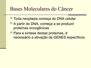 Bases Moleculares do Câncer
 Toda neoplasia começa do DNA celular
 A partir do DNA, começa a se produzir
proteínas oncogênicas
 Para a síntese destas proteínas, é
necessário a ativação de GENES específicos
 