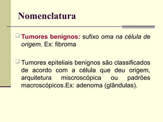 Nomenclatura
 Tumores benignos: sufixo oma na célula de
origem. Ex: fibroma
 Tumores epiteliais benignos são classificados
de acordo com a célula que deu origem,
arquitetura miscroscópica ou padrões
macroscópicos.Ex: adenoma (glândulas).
 