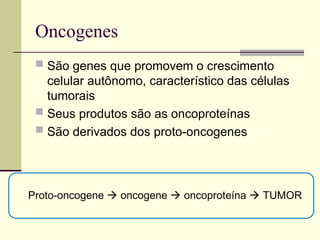 Oncogenes
 São genes que promovem o crescimento
celular autônomo, característico das células
tumorais
 Seus produtos são as oncoproteínas
 São derivados dos proto-oncogenes
Proto-oncogene  oncogene  oncoproteína  TUMOR
 