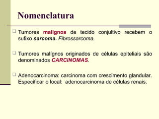 Nomenclatura
 Tumores malignos de tecido conjultivo recebem o
sufixo sarcoma. Fibrossarcoma.
 Tumores malígnos originados de células epiteliais são
denominados CARCINOMAS.
 Adenocarcinoma: carcinoma com crescimento glandular.
Especificar o local: adenocarcinoma de células renais.
 