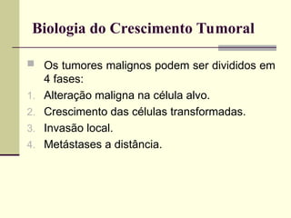 Biologia do Crescimento Tumoral
 Os tumores malignos podem ser divididos em
4 fases:
1. Alteração maligna na célula alvo.
2. Crescimento das células transformadas.
3. Invasão local.
4. Metástases a distância.
 