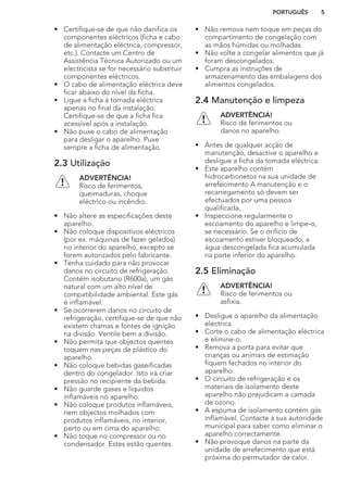 • Certifique-se de que não danifica os
componentes eléctricos (ficha e cabo
de alimentação eléctrica, compressor,
etc.). Contacte um Centro de
Assistência Técnica Autorizado ou um
electricista se for necessário substituir
componentes eléctricos.
• O cabo de alimentação eléctrica deve
ficar abaixo do nível da ficha.
• Ligue a ficha à tomada eléctrica
apenas no final da instalação.
Certifique-se de que a ficha fica
acessível após a instalação.
• Não puxe o cabo de alimentação
para desligar o aparelho. Puxe
sempre a ficha de alimentação.
2.3 Utilização
ADVERTÊNCIA!
Risco de ferimentos,
queimaduras, choque
eléctrico ou incêndio.
• Não altere as especificações deste
aparelho.
• Não coloque dispositivos eléctricos
(por ex. máquinas de fazer gelados)
no interior do aparelho, excepto se
forem autorizados pelo fabricante.
• Tenha cuidado para não provocar
danos no circuito de refrigeração.
Contém isobutano (R600a), um gás
natural com um alto nível de
compatibilidade ambiental. Este gás
é inflamável.
• Se ocorrerem danos no circuito de
refrigeração, certifique-se de que não
existem chamas e fontes de ignição
na divisão. Ventile bem a divisão.
• Não permita que objectos quentes
toquem nas peças de plástico do
aparelho.
• Não coloque bebidas gaseificadas
dentro do congelador. Isto irá criar
pressão no recipiente da bebida.
• Não guarde gases e líquidos
inflamáveis no aparelho.
• Não coloque produtos inflamáveis,
nem objectos molhados com
produtos inflamáveis, no interior,
perto ou em cima do aparelho.
• Não toque no compressor ou no
condensador. Estes estão quentes.
• Não remova nem toque em peças do
compartimento de congelação com
as mãos húmidas ou molhadas.
• Não volte a congelar alimentos que já
foram descongelados.
• Cumpra as instruções de
armazenamento das embalagens dos
alimentos congelados.
2.4 Manutenção e limpeza
ADVERTÊNCIA!
Risco de ferimentos ou
danos no aparelho.
• Antes de qualquer acção de
manutenção, desactive o aparelho e
desligue a ficha da tomada eléctrica.
• Este aparelho contém
hidrocarbonetos na sua unidade de
arrefecimento A manutenção e o
recarregamento só devem ser
efectuados por uma pessoa
qualificada.
• Inspeccione regularmente o
escoamento do aparelho e limpe-o,
se necessário. Se o orifício de
escoamento estiver bloqueado, a
água descongelada fica acumulada
na parte inferior do aparelho.
2.5 Eliminação
ADVERTÊNCIA!
Risco de ferimentos ou
asfixia.
• Desligue o aparelho da alimentação
eléctrica.
• Corte o cabo de alimentação eléctrica
e elimine-o.
• Remova a porta para evitar que
crianças ou animais de estimação
fiquem fechados no interior do
aparelho.
• O circuito de refrigeração e os
materiais de isolamento deste
aparelho não prejudicam a camada
de ozono.
• A espuma de isolamento contém gás
inflamável. Contacte a sua autoridade
municipal para saber como eliminar o
aparelho correctamente.
• Não provoque danos na parte da
unidade de arrefecimento que está
próxima do permutador de calor.
PORTUGUÊS 5
 