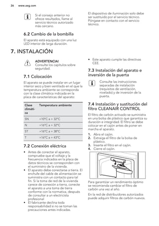 Si el consejo anterior no
ofrece resultados, llame al
servicio técnico autorizado
más cercano.
6.2 Cambio de la bombilla
El aparato está equipado con una luz
LED interior de larga duración.
El dispositivo de iluminación solo debe
ser sustituido por el servicio técnico.
Póngase en contacto con el servicio
técnico.
7. INSTALACIÓN
ADVERTENCIA!
Consulte los capítulos sobre
seguridad.
7.1 Colocación
El aparato se puede instalar en un lugar
interior seco y bien ventilado en el que la
temperatura ambiente se corresponda
con la clase climática indicada en la
placa de características del aparato:
Clase
climáti-
ca
Temperatura ambiente
SN +10°C a + 32°C
N +16°C a + 32°C
ST +16°C a + 38°C
T +16°C a + 43°C
7.2 Conexión eléctrica
• Antes de conectar el aparato,
compruebe que el voltaje y la
frecuencia indicados en la placa de
datos técnicos se corresponden con
el suministro de la vivienda.
• El aparato debe conectarse a tierra. El
enchufe del cable de alimentación se
suministra con un contacto para tal
fin. Si la toma de red de la vivienda
carece de conexión a tierra, conecte
el aparato a una toma de tierra
conforme con la normativa, después
de consultar a un electricista
profesional
• El fabricante declina toda
responsabilidad si no se toman las
precauciones antes indicadas.
• Este aparato cumple las directivas
CEE.
7.3 Instalación del aparato e
inversión de la puerta
Consulte las instrucciones
separadas de instalación
(requisitos de ventilación,
nivelado) y de inversión de la
puerta.
7.4 Instalación y sustitución del
filtro CLEANAIR CONTROL
El filtro de carbón activado se suministra
en una bolsa de plástico que garantiza su
duración e integridad. El filtro se debe
colocar en el cajón antes de poner en
marcha el aparato.
1. Abra el cajón.
2. Extraiga el filtro de la bolsa de
plástico.
3. Inserte el filtro en el cajón.
4. Cierre el cajón.
Para garantizar un rendimiento óptimo
se recomienda cambiar el filtro de
carbón una vez al año.
En la red de distribuidores autorizados
puede adquirir filtros de carbón nuevos.
www.aeg.com26
 