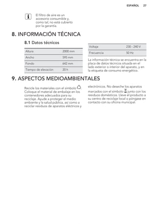 El filtro de aire es un
accesorio consumible y,
como tal, no está cubierto
por la garantía.
8. INFORMACIÓN TÉCNICA
8.1 Datos técnicos
Altura 2000 mm
Ancho 595 mm
Fondo 642 mm
Tiempo de elevación 20 h
Voltaje 230 - 240 V
Frecuencia 50 Hz
La información técnica se encuentra en la
placa de datos técnicos situada en el
lado exterior o interior del aparato, y en
la etiqueta de consumo energético.
9. ASPECTOS MEDIOAMBIENTALES
Recicle los materiales con el símbolo .
Coloque el material de embalaje en los
contenedores adecuados para su
reciclaje. Ayude a proteger el medio
ambiente y la salud pública, así como a
reciclar residuos de aparatos eléctricos y
electrónicos. No deseche los aparatos
marcados con el símbolo junto con los
residuos domésticos. Lleve el producto a
su centro de reciclaje local o póngase en
contacto con su oficina municipal.
*
ESPAÑOL 27
 