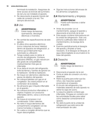 terminado la instalación. Asegúrese de
tener acceso al enchufe del suministro
de red una vez instalado el aparato.
• No desconecte el aparato tirando del
cable de conexión a la red. Tire
siempre del enchufe.
2.3 Uso
ADVERTENCIA!
Existe riesgo de lesiones,
quemaduras, descargas
eléctricas o incendios.
• No cambie las especificaciones de este
aparato.
• El utilice otros aparatos eléctricos
(como máquinas de hacer helados)
dentro de aparatos de refrigeración, a
menos que el fabricante haya
autorizado su utilización
• Tenga cuidado para no dañar el
circuito de refrigerante. Contiene
isobutano (R600a), un gas natural con
alto grado de compatibilidad
medioambiental. Este gas es
inflamable.
• Si se daña el circuito del refrigerante,
evite las llamas y fuentes de ignición en
la habitación. Ventile la habitación.
• No toque con elementos calientes las
piezas de plástico del aparato.
• No coloque bebidas con gas en el
congelador. Se creará presión en el
contenedor de la bebida.
• No almacene gas ni líquido inflamable
en el aparato.
• No coloque productos inflamables ni
objetos mojados con productos
inflamables dentro, cerca o encima del
aparato.
• No toque el compresor ni el
condensador. Están calientes.
• No retire ni toque elementos del
compartimento congelador con las
manos húmedas o mojadas.
• No vuelva a congelar alimentos que se
hayan descongelado.
• Siga las instrucciones del envase de
los alimentos congelados.
2.4 Mantenimiento y limpieza
ADVERTENCIA!
Podría sufrir lesiones o dañar
el aparato.
• Antes de proceder con el
mantenimiento, apague el aparato y
desconecte el enchufe de la red.
• Este equipo contiene hidrocarburos en
la unidad de refrigeración. Solo una
persona cualificada debe realizar el
mantenimiento y la recarga de la
unidad.
• Examine periódicamente el desagüe
del aparato y límpielo si fuera
necesario. Si el desagüe se bloquea, el
agua descongelada se acumulará en la
base del aparato.
2.5 Desecho
ADVERTENCIA!
Existe riesgo de lesiones o
asfixia.
• Desconecte el aparato de la red.
• Corte el cable de conexión a la red y
deséchelo.
• Retire la puerta para evitar que los
niños y las mascotas queden
encerrados en el aparato.
• El circuito del refrigerante y los
materiales aislantes de este aparato no
dañan la capa de ozono.
• La espuma aislante contiene gas
inflamable. Póngase en contacto con
las autoridades locales para saber
cómo desechar correctamente el
aparato.
• No dañe la parte de la unidad de
refrigeración que está cerca del
intercambiador de calor.
www.electrolux.com18
 