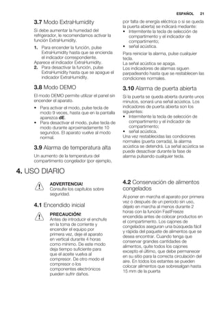 3.7 Modo ExtraHumidity
Si debe aumentar la humedad del
refrigerador, le recomendamos activar la
función ExtraHumidity.
1. Para encender la función, pulse
ExtraHumidity hasta que se encienda
el indicador correspondiente.
Aparece el indicador ExtraHumidity.
2. Para desactivar la función, pulse
ExtraHumidity hasta que se apague el
indicador ExtraHumidity.
3.8 Modo DEMO
El modo DEMO permite utilizar el panel sin
encender el aparato.
• Para activar el modo, pulse tecla de
modo 9 veces, hasta que en la pantalla
aparezca dE.
• Para desactivar el modo, pulse tecla de
modo durante aproximadamente 10
segundos. El aparato vuelve al modo
normal.
3.9 Alarma de temperatura alta
Un aumento de la temperatura del
compartimento congelador (por ejemplo,
por falta de energía eléctrica o si se queda
la puerta abierta) se indicará mediante:
• Intermitente la tecla de selección de
compartimento y el indicador de
compartimento;
• señal acústica.
Para reiniciar la alarma, pulse cualquier
tecla.
La señal acústica se apaga.
Los indicadores de alarmas siguen
parpadeando hasta que se restablecen las
condiciones normales.
3.10 Alarma de puerta abierta
Si la puerta se queda abierta durante unos
minutos, sonará una señal acústica. Los
indicadores de puerta abierta son los
siguientes:
• Intermitente la tecla de selección de
compartimento y el indicador de
compartimento;
• señal acústica.
Una vez restablecidas las condiciones
normales (puerta cerrada), la alarma
acústica se detendrá. La señal acústica se
puede desactivar durante la fase de
alarma pulsando cualquier tecla.
4. USO DIARIO
ADVERTENCIA!
Consulte los capítulos sobre
seguridad.
4.1 Encendido inicial
PRECAUCIÓN!
Antes de introducir el enchufe
en la toma de corriente y
encender el equipo por
primera vez, deje el aparato
en vertical durante 4 horas
como mínimo. De este modo
deja tiempo suficiente para
que el aceite vuelva al
compresor. De otro modo el
compresor o los
componentes electrónicos
pueden sufrir daños.
4.2 Conservación de alimentos
congelados
Al poner en marcha el aparato por primera
vez o después de un periodo sin uso,
déjelo en marcha al menos durante 2
horas con la función FastFreeze
encendida antes de colocar productos en
el compartimento. Los cajones de
congelados aseguran una búsqueda fácil
y rápida del paquete de alimentos que se
desea encontrar. Cuando tenga que
conservar grandes cantidades de
alimentos, quite todos los cajones
excepto el último, que debe permanecer
en su sitio para la correcta circulación del
aire. En todos los estantes se pueden
colocar alimentos que sobresalgan hasta
15 mm de la puerta
ESPAÑOL 21
 