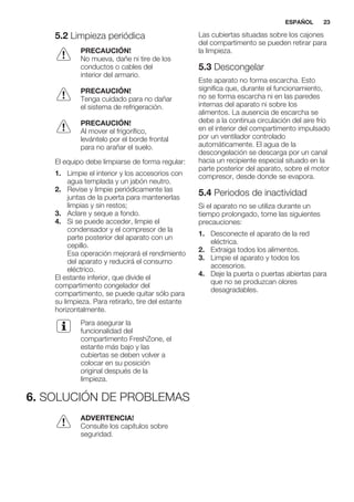 5.2 Limpieza periódica
PRECAUCIÓN!
No mueva, dañe ni tire de los
conductos o cables del
interior del armario.
PRECAUCIÓN!
Tenga cuidado para no dañar
el sistema de refrigeración.
PRECAUCIÓN!
Al mover el frigorífico,
levántelo por el borde frontal
para no arañar el suelo.
El equipo debe limpiarse de forma regular:
1. Limpie el interior y los accesorios con
agua templada y un jabón neutro.
2. Revise y limpie periódicamente las
juntas de la puerta para mantenerlas
limpias y sin restos;
3. Aclare y seque a fondo.
4. Si se puede acceder, limpie el
condensador y el compresor de la
parte posterior del aparato con un
cepillo.
Esa operación mejorará el rendimiento
del aparato y reducirá el consumo
eléctrico.
El estante inferior, que divide el
compartimento congelador del
compartimento, se puede quitar sólo para
su limpieza. Para retirarlo, tire del estante
horizontalmente.
Para asegurar la
funcionalidad del
compartimento FreshZone, el
estante más bajo y las
cubiertas se deben volver a
colocar en su posición
original después de la
limpieza.
Las cubiertas situadas sobre los cajones
del compartimento se pueden retirar para
la limpieza.
5.3 Descongelar
Este aparato no forma escarcha. Esto
significa que, durante el funcionamiento,
no se forma escarcha ni en las paredes
internas del aparato ni sobre los
alimentos. La ausencia de escarcha se
debe a la continua circulación del aire frío
en el interior del compartimento impulsado
por un ventilador controlado
automáticamente. El agua de la
descongelación se descarga por un canal
hacia un recipiente especial situado en la
parte posterior del aparato, sobre el motor
compresor, desde donde se evapora.
5.4 Periodos de inactividad
Si el aparato no se utiliza durante un
tiempo prolongado, tome las siguientes
precauciones:
1. Desconecte el aparato de la red
eléctrica.
2. Extraiga todos los alimentos.
3. Limpie el aparato y todos los
accesorios.
4. Deje la puerta o puertas abiertas para
que no se produzcan olores
desagradables.
6. SOLUCIÓN DE PROBLEMAS
ADVERTENCIA!
Consulte los capítulos sobre
seguridad.
ESPAÑOL 23
 