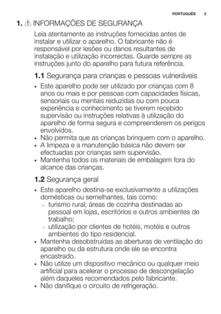 1. INFORMAÇÕES DE SEGURANÇA
Leia atentamente as instruções fornecidas antes de
instalar e utilizar o aparelho. O fabricante não é
responsável por lesões ou danos resultantes de
instalação e utilização incorrectas. Guarde sempre as
instruções junto do aparelho para futura referência.
1.1 Segurança para crianças e pessoas vulneráveis
• Este aparelho pode ser utilizado por crianças com 8
anos ou mais e por pessoas com capacidades físicas,
sensoriais ou mentais reduzidas ou com pouca
experiência e conhecimento se tiverem recebido
supervisão ou instruções relativas à utilização do
aparelho de forma segura e compreenderem os perigos
envolvidos.
• Não permita que as crianças brinquem com o aparelho.
• A limpeza e a manutenção básica não devem ser
efectuadas por crianças sem supervisão.
• Mantenha todos os materiais de embalagem fora do
alcance das crianças.
1.2 Segurança geral
• Este aparelho destina-se exclusivamente a utilizações
domésticas ou semelhantes, tais como:
– turismo rural; áreas de cozinha destinadas ao
pessoal em lojas, escritórios e outros ambientes de
trabalho;
– utilização por clientes de hotéis, motéis e outros
ambientes do tipo residencial.
• Mantenha desobstruídas as aberturas de ventilação do
aparelho ou da estrutura onde ele se encontra
encastrado.
• Não utilize um dispositivo mecânico ou qualquer meio
artificial para acelerar o processo de descongelação
além daqueles recomendados pelo fabricante.
• Não danifique o circuito de refrigeração.
PORTUGUÊS 3
 